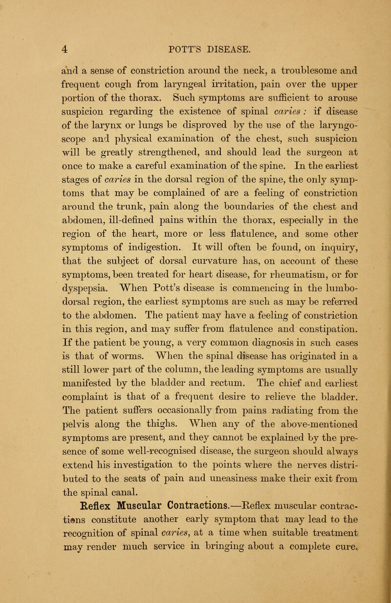 aiid a sense of constriction around tlie neck, a troublesome and frequent cough from laryngeal irritation, pain over the upper portion of the thorax. Such symptoms are sufficient to arouse suspicion regarding the existence of spinal caries : if disease of the larynx or lungs be disproved by the use of the laryngo- scope and physical examination of the chest, such suspicion will be greatly strengthened, and should lead the surgeon at once to make a careful examination of the spine. In the earliest stages of caries in the dorsal region of the spine, the only symp- toms that may be complained of are a feeling of constriction around the trunk, pain along the boundaries of the chest and abdomen, ill-defined pains within the thorax, especially in the region of the heart, more or less flatulence, and some other symptoms of indigestion. It will often be found, on inquiry, that the subject of dorsal curvature has, on account of these symptoms, been treated for heart disease, for rheumatism, or for dyspepsia. When Pott's disease is commencing in the lumbo- dorsal region, the earliest symptoms are such as may be referred to the abdomen. The patient may have a feeling of constriction in this region, and may sufler from flatulence and constipation. If the patient be young, a very common diagnosis in such cases is that of worms. When the spinal disease has originated in a still lower part of the column, the leading symptoms are usually manifested by the bladder and rectum. The chief and earliest complaint is that of a frequent desire to relieve the bladder. The patient suffers occasionally from pains radiating from the pelvis along the thighs. When any of the above-mentioned symptoms are present, and they cannot be explained by the pre- sence of some well-recognised disease, the surgeon should always extend his investigation to the points where the nerves distri- buted to the seats of pain and uneasiness make their exit from the spinal canal. Reflex Muscular Contractions.—Eeflex muscular contrac- tions constitute another early symptom that may lead to the recognition of spinal caries, at a time when suitable treatment may render much service in bringing about a complete cure.: