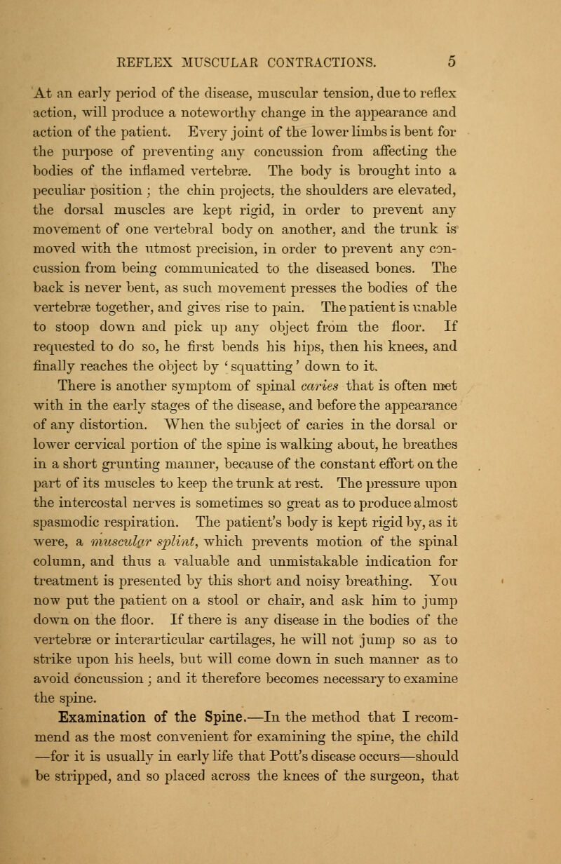 At an early period of the disease, muscular tension, due to reflex action, will produce a noteworthy change in the appearance and action of the patient. Every joint of the lower limbs is bent for the purpose of preventing any concussion from affecting the bodies of the inflamed vertebrae. The body is brought into a peculiar position ; the chin projects, the shoulders are elevated, the dorsal muscles are kept rigid, in order to prevent any movement of one vertebral body on another, and the trunk is moved with the utmost precision, in order to prevent any con- cussion from being communicated to the diseased bones. The back is never bent, as such movement presses the bodies of the vertebrae together, and gives rise to pain. The patient is unable to stoop down and pick up any object from the floor. If requested to do so, he first bends his hips, then his knees, and finally reaches the object by ' squatting' down to it. There is another symptom of spinal caries that is often meet with in the early stages of the disease, and before the appearance of any distortion. When the subject of caries in the dorsal or lower cervical portion of the spine is walking about, he breathes in a short grunting manner, because of the constant effort on the part of its muscles to keep the trunk at rest. The pressure upon the intercostal nerves is sometimes so great as to produce almost spasmodic respiration. The patient's body is kept rigid by, as it were, a muscular s^ylint, which prevents motion of the spinal column, and thus a valuable and unmistakable indication for treatment is presented by this short and noisy breathing. You now put the patient on a stool or chair, and ask him to jump down on the floor. If there is any disease in the bodies of the vertebrae or inter articular cartilages, he will not jump so as to strike upon his heels, but will come down in such manner as to avoid concussion ; and it therefore becomes necessary to examine the spine. Examination of the Spine.—In the method that I recom- mend as the most convenient for examining the spine, the child —for it is usually in early life that Pott's disease occurs—should be stripped, and so placed across the knees of the siu'geon, that
