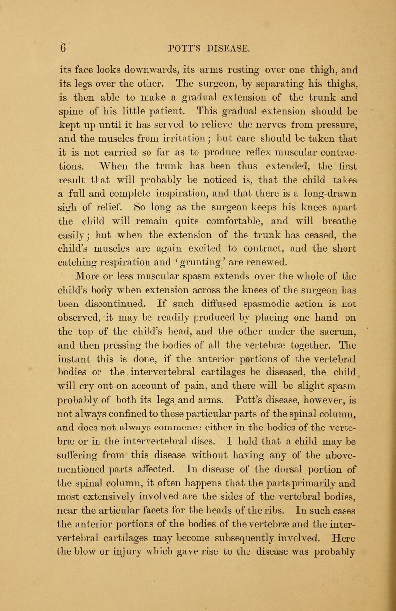 its face looks downwards, its arms resting over one thigh, and its legs over the other. The surgeon, by separating his thighs, is then able to make a gradual extension of the trunk and spine of his little patient. This gradual extension should be kept up until it has served to relieA^e the nerves from pressure, and the muscles from irritation; but care should be taken that it is not carried so far as to produce reflex muscular contrac- tions. When the trunk has been thus extended, the first result that will probably be noticed is, that the child takes a full and complete inspiration, and that there is a long-drawn sigh of relief. So long as the surgeon keeps his knees apart the child will remain quite comfortable, and will breathe easily; but when the extension of the trunk has ceased, the child's muscles are again excited to contract, and the short catching respiration and ' grunting' are renewed. More or less muscular spasm extends over the whole of the child's body when extension across the knees of the surgeon has been discontinued. If such difiused spasmodic action is not observed, it may be readily produced by placing one hand on the top of the child's head, and the other under the sacrum, and then pressing the bodies of all the vertebrae together. The instant this is done, if the anterior portions of the vertebral bodies or the intervertebral cartilages be diseased, the child will cry out on account of pain, and there will be slight spasm probably of both its legs and arms. Pott's disease, however, is not always confined to these particular parts of the spinal column, and does not always commence either in the bodies of the verte- brae or in the intervertebral discs. I hold that a child may be suffering from this disease without having any of the above- mentioned parts affected. In disease of the dorsal portion of the spinal column, it often happens that the parts primarily and most extensively involved are the sides of the vertebral bodies, near the articular facets for the heads of the ribs. In such cases the anterior portions of the bodies of the vertebrae and the inter- vertebral cartilages may become subsequently involved. Here the blow or injury which gave rise to the disease was probably