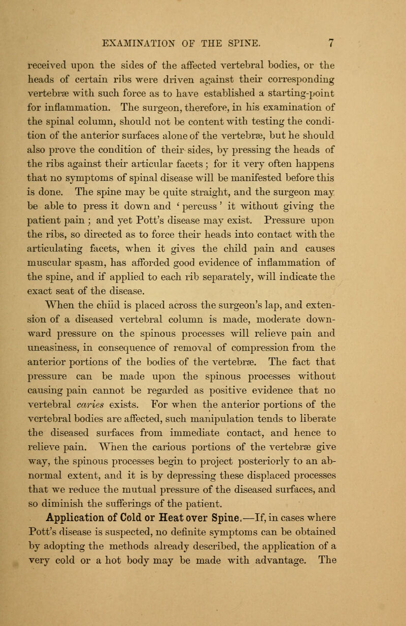 received upon the sides of the affected vertebral bodies, or the heads of certain ribs were driven against their corresponding vertebrae with such force as to have established a starting-point for inflammation. The surgeon, therefore, in his examination of the spinal column, should not be content with testing the condi- tion of the anterior surfaces alone of the vertebrae, but he should also prove the condition of theii' sides, by pressing the heads of the ribs against theii' articular facets; for it very often happens that no symptoms of spinal disease will be manifested before this is done. The spine may be quite straight, and the surgeon may be able to press it down and ' percuss' it without giving the patient pain ; and yet Pott's disease may exist. Pressure upon the ribs, so directed as to force their heads into contact with the articulating facets, when it gives the child pain and causes muscular spasm, has afforded good evidence of inflammation of the spine, and if applied to each rib separately, will indicate the exact seat of the disease. When the child is placed across the surgeon's lap, and exten- sion of a diseased vertebral column is made, moderate down- ward pressure on the spinous processes will relieve pain and uneasiness, in consequence of removal of compression from the anterior portions of the bodies of the vertebrse. The fact that pressure can be made upon the spinous processes without causing pain cannot be regarded as positive evidence that no vertebral caries exists. For when the anterior portions of the vertebral bodies are affected, such manipulation tends to liberate the diseased surfaces from immediate contact, and hence to relieve pain. When the carious portions of the vertebrse give way, the spinous processes begin to project posteriorly to an ab- normal extent, and it is by depressing these displaced processes that we reduce the mutual pressure of the diseased surfaces, and so diminish the sufferings of the patient. Application of Cold or Heat over Spine.—If, in cases where Pott's disease is suspected, no definite symptoms can be obtained by adopting the methods already described, the application of a very cold or a hot body may be made with advantage. The