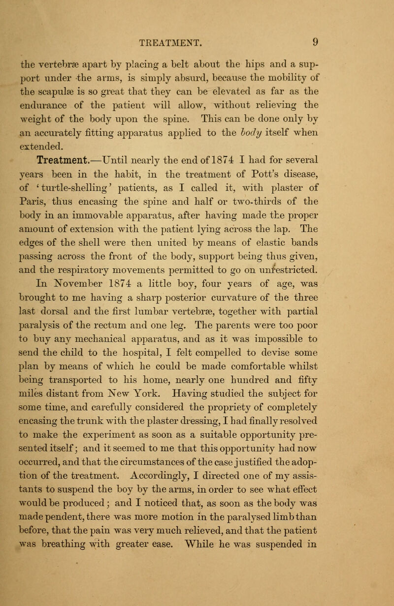 the vertebrae apart by placing a belt about the hips and a sup- port under the arms, is simply absurd, because the mobility of the scapulae is so great that they can be elevated as far as the endm-ance of the patient will allow, without relieving the weight of the body upon the spine. This can be done only by an accurately fitting apparatus applied to the hody itself when extended. Treatment.—Until nearly the end of 1874 I had for several years been in the habit, in the treatment of Pott's disease, of 'turtle-shelling' patients, as I called it, with plaster of Paris, thus encasing the spine and half oi- two-thirds of the body in an immovable apparatus, after having made the proper amount of extension with the patient lying across the lap. The edges of the shell were then united by means of elastic bands passing across the front of the body, support being thus given, and the respii^atory movements permitted to go on unrestricted. In November 1874 a little boy, four years of age, was brought to me having a sharp posterior curvatui-e of the three last dorsal and the first lumbar vertebrae, together with partial paralysis of the rectum and one leg. The parents were too poor to buy any mechanical apparatus, and as it was impossible to send the child to the hospital, I felt compelled to devise some plan by means of which he could be made comfortable whilst being transported to his home, nearly one hundred and fifty miles distant from New York. Having studied the subject for some time, and carefully considered the propriety of completely encasing the trunk with the plaster dressing, I had finally resolved to make the experiment as soon as a suitable opportunity pre- sented itself; and it seemed to me that this opportunity had now occurred, and that the circumstances of the case justified the adop- tion of the treatment. Accordingly, I directed one of my assis- tants to suspend the boy by the arms, in order to see what effect would be produced; and I noticed that, as soon as the body was made pendent, there was more motion in the paralysed limb than before, that the pain was very much relieved, and that the patient was breathing with greater ease. While he was suspended in