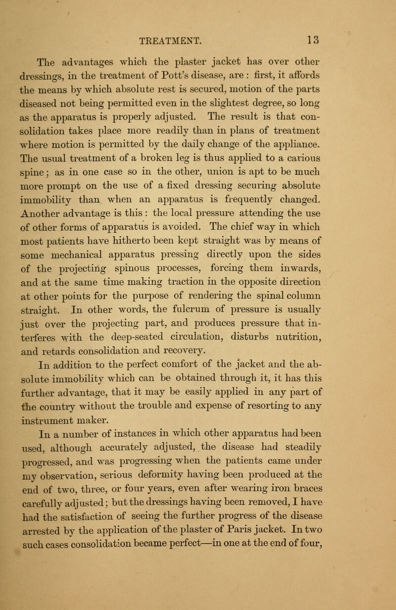 The advantages which the plaster jacket has over other dressings, in the treatment of Pott's disease, are : first, it afibrds the means by which absolute rest is secured, motion of the parts diseased not being permitted even in the slightest degree, so long as the apparatus is properly adjusted. The result is that con- solidation takes place more readily than in plans of treatment where motion is permitted by the daily change of the appliance. The usual treatment of a broken leg is thus applied to a carious spine; as in one case so in the other, union is apt to be much more prompt on the use of a fixed dressing securing absolute immobility than when an apparatus is frequently changed. Another advantage is this : the local pressure attending the use of other forms of apparatus is avoided. The chief way in which most patients have hitherto been kept straight was by means of some mechanical apparatus pressing directly upon the sides of the projecting spinous processes, forcing them inwards, and at the same time making traction in the opposite direction at other points for the purpose of rendering the spinal column straight. In other words, the fulcrum of pressui^e is usually just over the projecting part, and produces pressure that in- terferes with the deep-seated circulation, disturbs nutrition, and retards consolidation and recovery. In addition to the perfect comfort of the jacket and the ab- solute immobility which can be obtained through it, it has this further advantage, that it may be easily applied in any part of the country without the trouble and expense of resorting to any instrument maker. In a number of instances in which other apparatus had been used, although accurately adjusted, the disease had steadily progressed, and was progressing when the patients came under my observation, serious deformity having been produced at the end of two, three, or four years, even after wearing iron braces carefully adjusted; but the dressings having been removed, I have had the satisfaction of seeing the fui'ther progress of the disease arrested by the application of the plaster of Paris jacket. In two such cases consolidation became perfect—in one at the end of four,