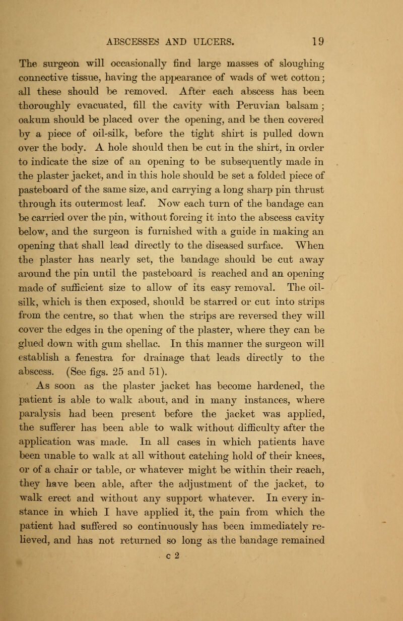 The surgeon will occasionally find large masses of sloughing connective tissue, having the apjjearance of wads of wet cotton; all these should be removed. After each abscess has been thoroughly evacuated, fill the cavity with Peruvian balsam; oakum should be placed over the opening, and be then covered by a piece of oil-silk, before the tight shirt is pulled down over the body. A hole should then be cut in the shirt, in order to indicate the size of an opening to be subsequently made in the plaster jacket, and in this hole should be set a folded piece of pasteboard of the same size, and carr3dng a long sharp pin thrust through its outermost leaf. Now each turn of the bandage can be carried over the pin, without forcing it hito the abscess cavity below, and the surgeon is furnished with a guide in making an opening that shall lead directly to the diseased surface. When the plaster has nearly set, the bandage should be cut away around the pin until the pasteboard is reached and an opening made of sufficient size to allow of its easy removal. The oil- silk, which is then exposed, should be starred or cut into strips from the centre, so that when the strips are reversed they will cover the edges ui the opening of the plaster, where they can be glued down with gum shellac. In this manner the surgeon will establish a fenestra for drainage that leads directly to the abscess. (See figs. 25 and 51). As soon as the plaster jacket has become hardened, the patient is able to walk about, and in many instances, where paralysis had been present before the jacket was applied, the sufierer has been able to walk without difficulty after the application was made. In all cases in which patients have been unable to walk at all without catching hold of their knees, or of a chair or table, or whatever might be within their reach, they have been able, after the adjustment of the jacket, to walk erect and without any support whatever. In every in- stance in which I have applied it, the pain from which the patient had suffered so continuously has been immediately re- lieved, and has not returned so long as the bandage remained c 2