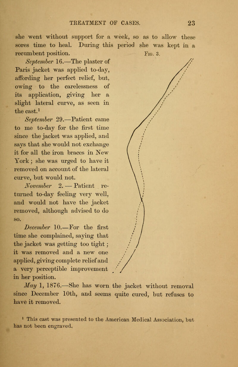 she went without support for a week, so as to allow these sores time to heal. During this period she was kept in a recumbent position. Fig. Septemher 16.—The plaster of Paris jacket was applied to-day, affording her perfect relief, but, owing to the carelessness of its application, giving her a slight lateral cui-ve, as seen in the cast.^ September 29.—Patient came to me to-day for the fii-st time since the jacket was applied, and says that she would not exchange it for all the iron braces in New York; she was urged to have it removed on account of the lateral cui've, but would not. Novemher 2. — Patient re- turned to-day feeling veiy well, and would not have the jacket removed, although ad\dsed to do so. December 10.—For the first time she complained, saying that the jacket was getting too tight; it was removed and a new one applied, giving complete relief and a very perceptible improvement in her position. May 1, 1876.—She has worn the jacket without removal since December 10th, and seems quite cured, but refuses to have it removed. ' This cast was presented to the American Medical Association, but has not been enCTaved.