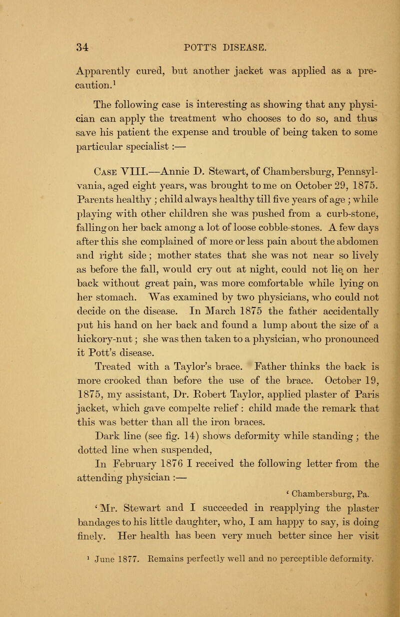 Apparently cured, but another jacket was applied as a pre- caution.^ The following case is interesting as showing that any physi- cian can apply the treatment who chooses to do so, and thus save his patient the exjDense and trouble of being taken to some particular specialist:— Case YIII.—Annie D. Stewart, of Chambersburg, Pennsyl- vania, aged eight years, was brought tome on October 29, 1875. Parents healthy ; child always healthy till five years of age; while playing with other children she was pushed from a curb-stone, falling on her back among a lot of loose cobble-stones. A few days after this she complained of more or less pain about the abdomen and right side; mother states that she was not near so lively as before the fall, would cry out at night, could not lie on her back without great pain, was more comfortable wliile lying on her stomach. Was examined by two physicians, who could not decide on the disease. In March 1875 the father accidentally put his hand on her back and found a lump about the size of a hickory-nut; she was then taken to a physician, who pronounced it Pott's disease. Treated with a Taylor's brace. Father thinks the back is more crooked than before the use of the brace. October 19, 1875, my assistant. Dr. Pobert Taylor, applied plaster of Paris jacket, which gave compelte rehef : child made the remark that this was better than all the iron braces. Dark line (see fig. 14) shows deformity while standing ; the dotted line when suspended. In February 1876 I received the following letter from the attending physician:— ' Chambersburg-, Pa. 'Mr. Stewart and I succeeded in reapplying the plaster bandages to his little daughter, who, I am happy to say, is doing finely. Her health has been very much better since her visit 1 June 1877. Remains perfectly well and no perceptible deformity.