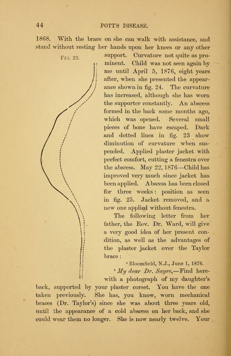 1868. With the brace on she can walk with assistance, and stand without resting her hands upon her knees or any other Pj^ 9^ support. Cui-vature not quite as pro- minent. Child was not seen again by me until April 5, 1876, eight years after, when she presented the appear- ance shown in fig. 24. The curvature has increased, although she has worn the supporter constantly. An abscess formed in the back some months ago, which was opened. Several small pieces of bone have escaped. Dark and dotted lines in fig. 23 show diminution of curvature when sus- pended. Applied plaster jacket with perfect comfort, cutting a fenestra over the abscess. May 22,1876—Child has improved very much since jacket has been applied. Abscess has been closed for thi*ee weeks: position as seen in fig. 25. Jacket removed, and a new one appKed without fenestra. The following letter from her father, the Rev. Dr. Ward, will give a very good idea of her present con- dition, as well as the advantages of the plaster jacket over the Taylor brace : * Bloomfield, N. J., June 1, 1876. ' My dear Br. Sayre,—Find here- with a photograph of my daughter's back, supported by your plaster corset. You have the one taken previously. She has, you know, worn mechanical braces (Dr. Taylor's) since she was about three years old, until the appearance of a cold abscess on her back, and she could wear them no longer. She is now nearly twelve. Yom^