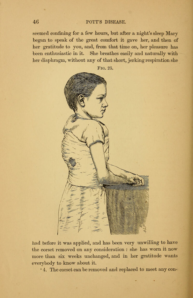 seemed confining for a few hours, but after a night's sleep Mary began to speak of the great comfort it gave her, and then of her gratitude to you, and, from that time on, her pleasure has been enthusiastic in it. She breathes easily and naturally with her diaphragm, without any of that short, jerking respiration she Fig. 25. had before it was applied, and has been very unwiUing to have the corset removed on any consideration : she has worn it now more than six weeks unchanged, and in her gratitude wants everybody to know about it. ' 4. The corset can be removed and replaced to meet any con-