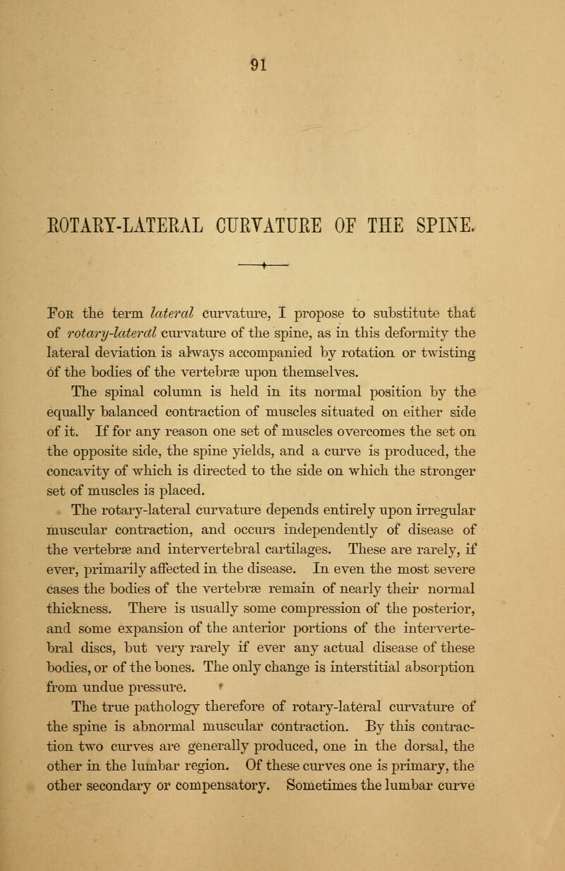 EOTAET-LATEEAL CUEVATUEE OF THE SPINE. For tlie term lateral curvature, I propose to siibstitute that of Totary-laterctl curvature of the spine, as in this deforraitj the lateral deviation is airways accompanied by rotation or twisting of the bodies of the vertebrae upon themselves. The spinal column is held in its normal position by the equally balanced contraction of muscles situated on either side of it. If for any reason one set of muscles overcomes the set on the opposite side, the spine yields, and a cui've is produced, the concavity of which is directed to the side on which the stronger set of muscles is placed. The rotary-lateral curvature depends entirely upon irregular muscular contraction, and occurs independently of disease of the vertebrae and intervertebral cartilages. These are rarely, if ever, primarily affected in the disease. In even the most severe cases the bodies of the vertebrae remain of nearly their normal thickness. There is usually some compression of the posterior, and some expansion of the anterior portions of the interverte- bral discs, but very rarely if ever any actual disease of these bodies, or of the bones. The only change is interstitial absorjDtion from undue pressure. ^ The true pathology therefore of rotary-lateral curvature of the spine is abnormal muscular contraction. By this contrac- tion two curves ai'e generally produced, one in the dorsal, the other in the lumbar region. Of these ctirves one is primary, the other secondary or compensatory. Sometimes the lumbar curve