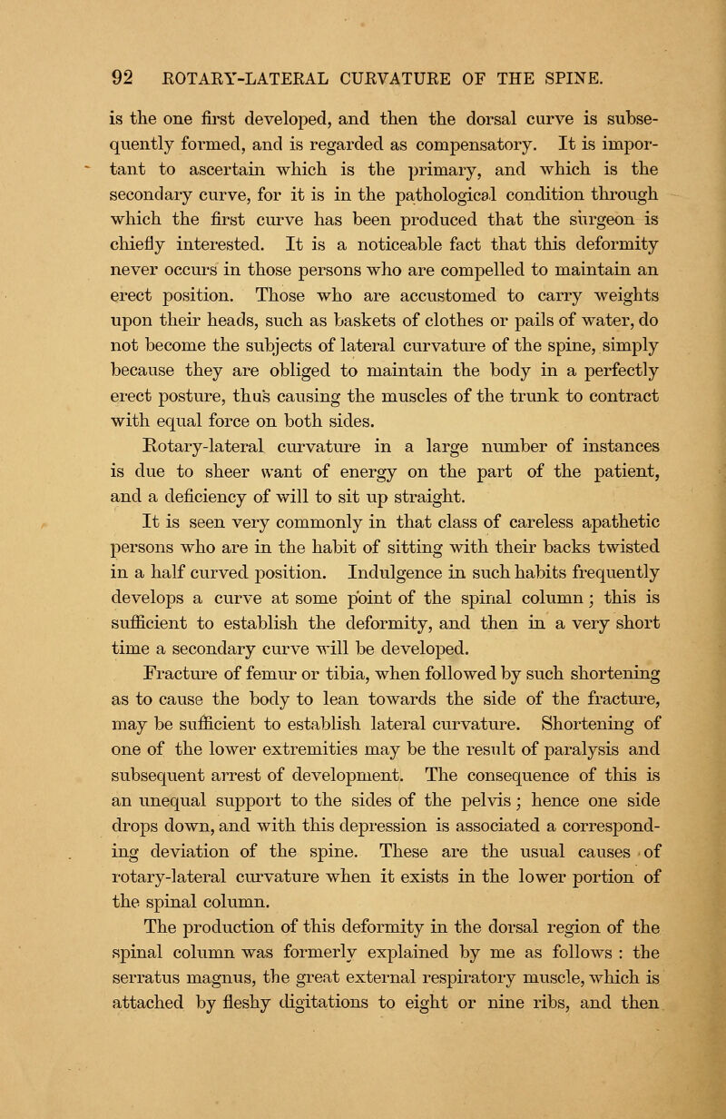 is the one first developed, and then the dorsal curve is subse- quently formed, and is regarded as compensatory. It is impor- tant to ascertain which is the primary, and which is the secondary curve, for it is in the pathological condition through which the first curve has been produced that the siirgeon is chiefly interested. It is a noticeable fact that this deformity never occurs in those persons who are compelled to maintain an erect position. Those who are accustomed to carry weights upon their heads, such as baskets of clothes or pails of water, do not become the subjects of lateral curvatiu'e of the spine, simply because they are obliged to maintain the body in a perfectly erect posture, thu's causing the muscles of the trunk to contract with equal force on both sides. Kotary-lateral curvature in a large number of instances is due to sheer want of energy on the part of the patient, and a deficiency of will to sit up straight. It is seen very commonly in that class of careless apathetic persons who are in the habit of sitting with their backs twisted in a half curved position. Indulgence in such habits frequently develops a curve at some point of the spinal column; this is sufficient to establish the deformity, and then in a very short time a secondary curve will be developed. Fracture of femur or tibia, when followed by such shortening as to cause the body to lean towards the side of the fracture, may be sufficient to establish lateral curvature. Shortening of one of the lower extremities may be the result of paralysis and subsequent arrest of development. The consequence of this is an unequal support to the sides of the pelvis; hence one side drops down, and with this depression is associated a correspond- ing deviation of the spine. These are the usual causes of rotary-lateral curvature when it exists in the lower portion of the spinal column. The production of this deformity in the dorsal region of the spinal column was formerly explained by me as follows : the serratus magnus, the great external respiratory muscle, which is attached by fleshy digitations to eight or nine ribs, and then