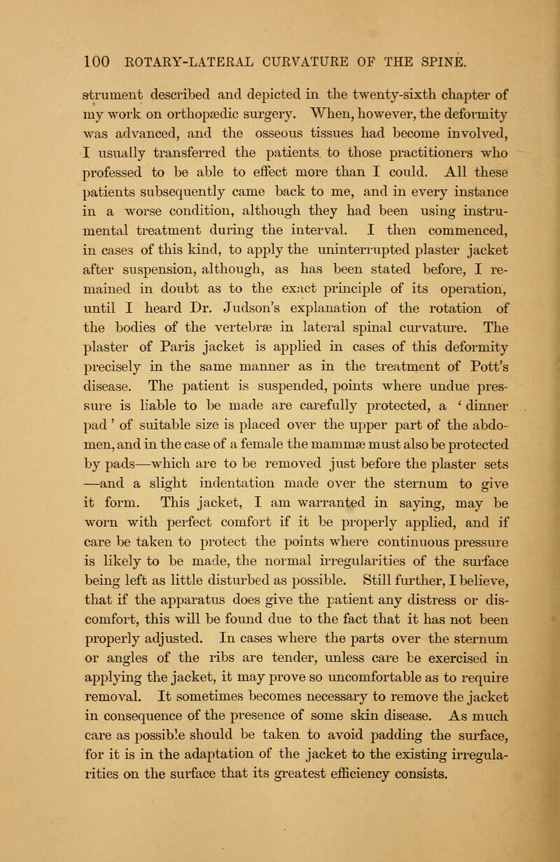 »trument described and depicted in the twenty-sixth chapter of my work on orthopaedic surgery. When, however, the deformity was advanced, and the osseous tissues had become involved, I usually transferred the patients, to those practitioners who professed to be able to effect more than I could. All these patients subsequently came back to me, and in every instance in a worse condition, although they had been using instru- mental treatment during the interval. I then commenced, in cases of this kind, to apply the uninterrupted plaster jacket after suspension, although, as has been stated before, I re- mained in doubt as to the exact principle of its operation, until I heard Dr. Judson's explanation of the rotation of the bodies of the vertebrse in lateral spinal curvature. The plaster of Paris jacket is applied in cases of this deformity precisely in the same manner as in the treatment of Pott's disease. The patient is suspended, points where undue pres- sure is liable to be made are carefully protected, a ' dinner pad ' of suitable size is placed over the upper part of the abdo- men, and in the case of a female the mammse must also be protected by pads—which are to be removed just before the plaster sets —and a slight indentation made over the sternum to give it form. This jacket, I am warranted in saying, may be worn with perfect comfort if it be properly applied, and if care be taken to protect the points where continuous pressure is likely to be made, the normal u'regularities of the suiface being left as little disturbed as possible. Still further, I believe, that if the apparatus does give the patient any distress or dis- comfort, this will be found due to the fact that it has not been properly adjusted. In cases where the parts over the sternum or angles of the ribs are tender, unless care be exercised in applying the jacket, it may prove so uncomfortable as to require removal. It sometimes becomes necessary to remove the jacket in consequence of the presence of some skin disease. As much care as possible should be taken to avoid padding the surface, for it is in the adaptation of the jacket to the existing irregula- rities on the surface that its greatest efficiency consists.