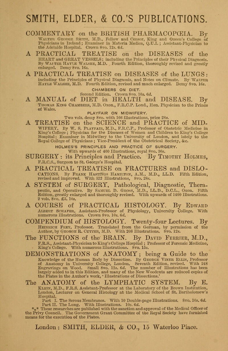 COMMENTART on the BRITISH PHARMACOPCEIA. By WALTEri George Smith, M.D., Fellow and Censor, King and Oneen's College of Physicians in Ireland; Examiner in Materia Medica, Q.U.I.; Assistant-Physician to the Adelaide Hospital. Crown 8vo. 12^. 6d. A PRACTICAL TREATISE on the DISEASES of the HEART and GREAT VESSELS; including the Principles of their Physical Diagnosis. By Waiter HAYr-E Walshe, M.D. Fourth Edition, thoroughly revised and greatly enlarged. DemySvo. IGs. A PRACTICAL TREATISE on DISEASES of the LUNGS: including the Principles of Physical Diagnosis, and Notes on Climate. By Walter Hayle Walshe, M.D. Fourth Edition, revised and much enlarged. Demy 8vo. 16s. CHAMBERS ON DIET. Second Edition. Crown 8vo. lO*. 6d. A MANUAL of DIET in HEALTH and DISEASE. By Thomas King Chambers, M.D. Oxon., P.R.C.P. Lond., Hon. Physician to the Prince of Wales. PLAYFAIR ON MIDWIFERY. Two vols, demy 8vo. with 166 Illustrations, price 285. A TREATISE on the SCIENCE and PRACTICE of MID- WIFERY. By W. S. PiAYFAiR, M.D., F.R.C.P., Professor of Obstetric Medicine in King's College ; Physician for the Diseases of Woinen and Children to King's College Hospital; Examiner in Mid%vifery to the University of London, and lately to the Royal College of Physicians ; Vice-President of the Obstetrical Society, &c. HOLMES'S PRINCIPLES AND PRACTICE OF SURGERY. With upwards of 400 Illustrations, royal 8vo. 36s. SURGERY: its Principles and Practice. By Timothy Holmes, F.R.C.S., Surgeon to St. George's Hospital. A PRACTICAL TREATISE on FRACTURES and DISLO- CATIOiSrs. By Frank HASTixas Hamilton, A.M., M.D., LL.D. Fifth Edition, revised and improved. With 322 Illustrations, 8vo. 28^. A SYSTEM of SURGERY, Pathological, Diagnostic, Thera- peutic, and Operative. By Samuel D. Gross, M.D., LL.D., D.C.L., Oxon. Fifth Edition, greatly enlarged and thoroughly revised. With upwards of 1400 Illustrations. 2 vols. 8vo. £3. 105. A COURSE of PRACTICAL HISTOLOGY. By Edwaed Albert Schafer, Assistant-Professor of Physiology, TJniversity College. With numerous Illustrations. Crown 8vo. IO5. 6d. COMPENDIUM of HISTOLOGY. Twenty-four Lectures. By Heinrich Frey, Professor. Translated from the German, by permission of the Author, by George R. Cutter, M.D. With 208 Illustrations, 8vo. 125. The FUNCTIONS of the BRAIN. By David Eerrtee, M.D., F.R.S., Assistant-Physician to King's College Hospital ; Professor of Forensic Medicine, King's College, With numerous Illustrations. 8vo. 155. DEMONSTRATIONS of ANATOMY; being a Guide to the Knowledge of the Human Body by Dissection. By George Viner Ellis, Professor of Anatomy in University College, London. Seventh Edition, revised. With 248 Engravuigs on Wood. Small 8vo. 125. 6d. The number of Illustrations has been largely added to in this Edition, and many of the New Woodcuts are reduced copies of the Plates in the Author's work, ' Illustrations of Dissections.' The ANATOMY of the LYMPHATIC SYSTEM. By E. Klein, M.D., P.R.S. Assistant-Professor at the Laboratory of the Brown Institution, London, Lecturer on General Histology at the Medical School of St. Bartholomew's Hospital. Part I. The Serous Membranes. With 10 Double-page Illustrations. 8vo. IO5. 6d. Part n. The Lung. With Illustrations. IO5, 6d. *** These researches are published with the sanction and approval of the Medical Officer of the Privy^ Council. The Government Grant Committee of the Royal Society have fmrnished means for the execution of the Plates.