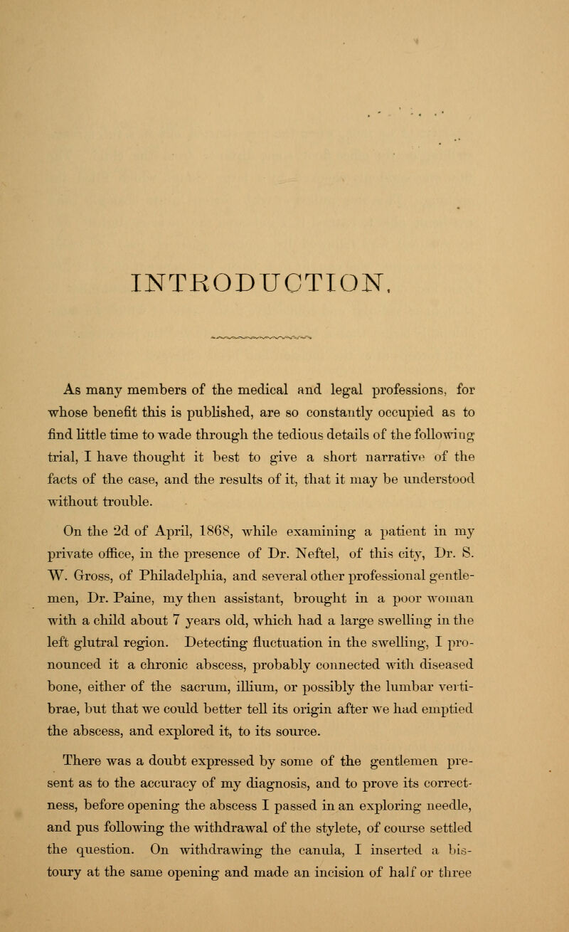 INTRODUCTION As many members of the medical and legal professions, for whose benefit this is published, are so constantly occupied as to find little time to wade through the tedious details of the following trial, I have thought it best to give a short narrative of the facts of the case, and the results of it, that it may be understood without trouble. On the 2d of April, 1868, while examining a patient in my private office, in the presence of Dr. Neftel, of this city, Dr. S. W. Gross, of Philadelphia, and several other professional gentle- men, Dr. Paine, my then assistant, brought in a poor woman with a child about 7 years old, which had a large swelling in the left glutral region. Detecting fluctuation in the swelling, I pro- nounced it a chronic abscess, probably connected with diseased bone, either of the sacrum, illium, or possibly the lumbar verti- brae, but that we could better tell its origin after we had emptied the abscess, and explored it, to its source. There was a doubt expressed by some of the gentlemen pre- sent as to the accuracy of my diagnosis, and to prove its correct- ness, before opening the abscess I passed in an exploring needle, and pus following the withdrawal of the stylete, of course settled the question. On withdrawing the canula, I inserted a bis- toury at the same opening and made an incision of half or three