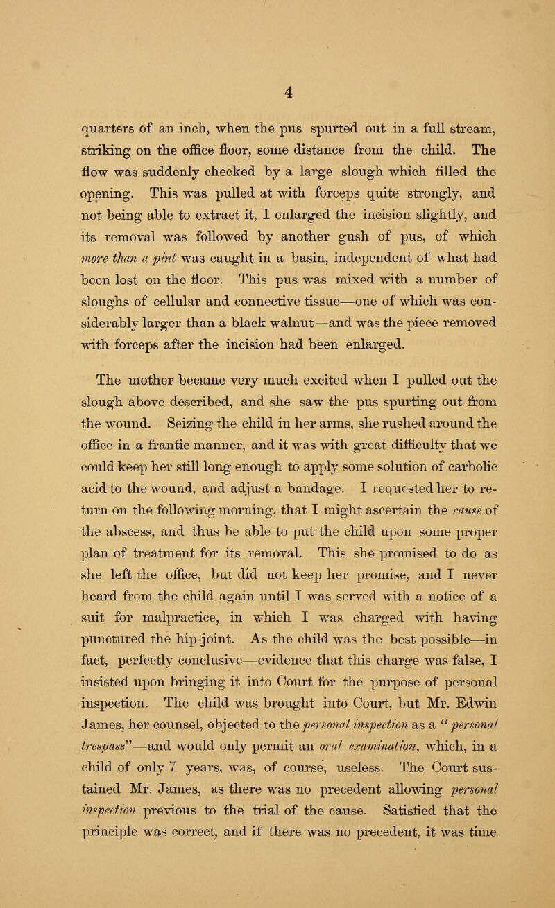 quarters of an inch, when the pus spurted out in a full stream, striking on the office floor, some distance from the child. The flow was suddenly checked by a large slough which filled the opening. This was pulled at with forceps quite strongly, and not being able to extract it, I enlarged the incision slightly, and its removal was followed by another gush of pus, of which more than a pint was caught in a basin, independent of what had been lost on the floor. This pus was mixed with a number of sloughs of cellular and connective tissue—one of which was con- siderably larger than a black walnut—and was the piece removed with forceps after the incision had been enlarged. The mother became very much excited when I pulled out the slough above described, and she saw the pus spurting out from the wound. Seizing the child in her arms, she rushed around the office in a frantic manner, and it was with great difficulty that we could keep her still long enough to apply some solution of carbolic acid to the wound, and adjust a bandage. I requested her to re- turn on the following morning, that I might ascertain the came of the abscess, and thus be able to put the child upon some proper plan of treatment for its removal. This she promised to do as she left the office, but did not keep her promise, and I never heard from the child again until I was served with a notice of a suit for malpractice, in which I was charged with having punctured the hip-joint. As the child was the best possible—in fact, perfectly conclusive—evidence that this charge was false, I insisted upon bringing it into Court for the purpose of personal inspection. The child was brought into Court, but Mr. Edwin James, her counsel, objected to the personal inspection as a  personal trespass—and would only permit an oral examination, which, in a child of only 7 years, was, of course, useless. The Court sus- tained Mr. James, as there was no precedent allowing personal inspection previous to the trial of the cause. Satisfied that the principle was correct, and if there was no precedent, it was time