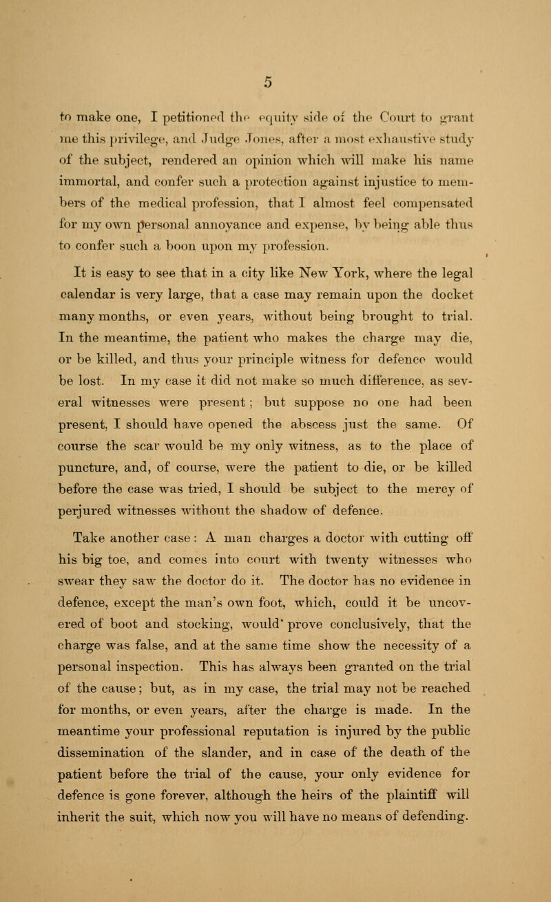 to make one, I petitioned the equity side oi the Court to grant me this privilege, and Judge Jones, after a most exhaustive study of the subject, rendered an opinion which will make his name immortal, and confer such a protection against injustice to mem- bers of the medical profession, that I almost feel compensated for my own rjersonal annoyance and expense, by being able thus to confer such a boon upon my profession. It is easy to see that in a city like New York, where the legal calendar is very large, that a case may remain upon the docket many months, or even }Tears, without being brought to trial. In the meantime, the patient who makes the charge may die, or be killed, and thus your principle witness for defence would be lost. In my case it did not make so much difference, as sev- eral witnesses were present; but suppose no one had been present, I should have opened the abscess just the same. Of course the scar would be my only witness, as to the place of puncture, and, of course, were the patient to die, or be killed before the case was tried, I should be subject to the mercy of perjured witnesses without the shadow of defence. Take another case: A man charges a doctor with cutting off his big toe, and comes into court with twenty witnesses who swear they saw the doctor do it. The doctor has no evidence in defence, except the man's own foot, which, could it be uncov- ered of boot and stocking, would' prove conclusively, that the charge was false, and at the same time show the necessity of a personal inspection. This has always been granted on the trial of the cause; but, as in my case, the trial may not be reached for months, or even years, after the charge is made. In the meantime your professional reputation is injured by the public dissemination of the slander, and in case of the death of the patient before the trial of the cause, your only evidence for defence is gone forever, although the heirs of the plaintiff will inherit the suit, which now you will have no means of defending.