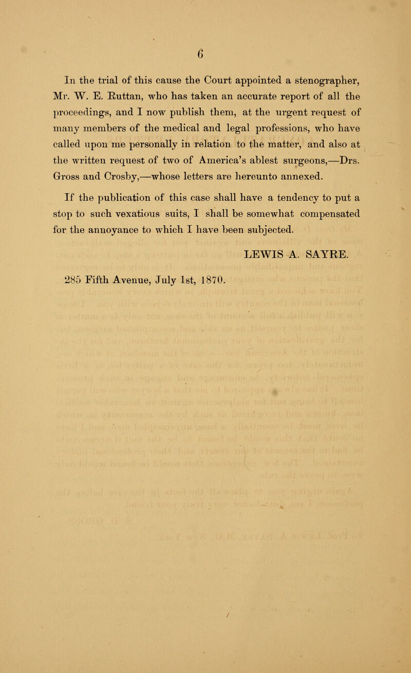 Mr. W. E. Ruttan, who has taken an accurate report of all the proceedings, and I now publish them, at the urgent request of many members of the medical and legal professions, who have called upon me personally in relation to the matter, and also at the written request of two of America's ablest surgeons,—Drs. Gross and Crosby,—whose letters are hereunto annexed. If the publication of this case shall have a tendency to put a stop to such vexatious suits, I shall be somewhat compensated for the annoyance to which I have been subjected. LEWIS A. SAYRE. 285 Fifth Avenue, July 1st, 1870.