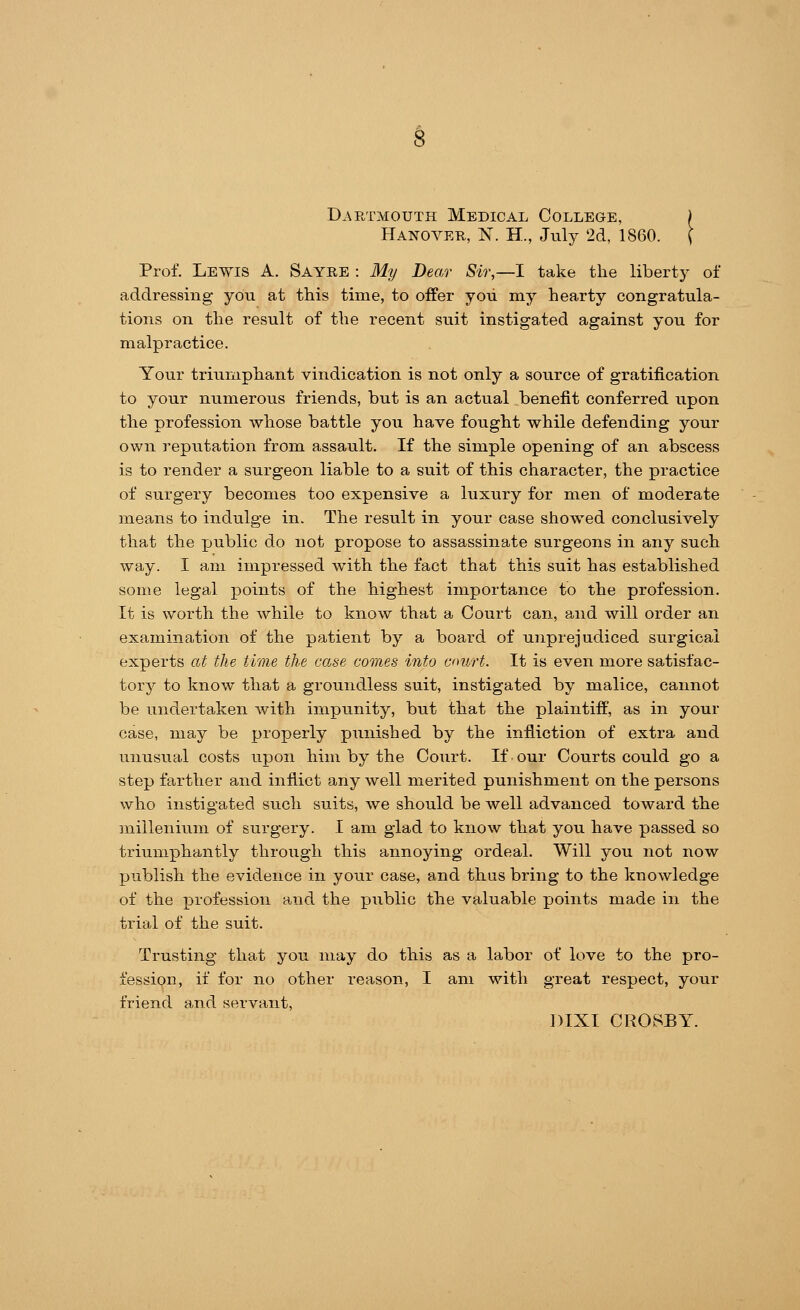 Dartmouth Medical College, ) Hanover, N. H., July 2d, 1860. ( Prof. Lewis A. Sayre : My Dear Sir,—I take the liberty of addressing you at this time, to offer you my hearty congratula- tions on the result of the recent suit instigated against you for malpractice. Your triumphant vindication is not only a source of gratification to your numerous friends, but is an actual benefit conferred upon the profession whose battle you have fought while defending your own reputation from assault. If the simple opening of an abscess is to render a surgeon liable to a suit of this character, the practice of surgery becomes too expensive a luxury for men of moderate means to indulge in. The result in your case showed conclusively that the public do not propose to assassinate surgeons in any such way. I am impressed with the fact that this suit has established some legal points of the highest importance to the profession. It is worth the while to know that a Court can, and will order an examination of the patient by a board of unprejudiced surgical experts at the time the case comes into court. It is even more satisfac- tory to know that a groundless suit, instigated by malice, cannot be undertaken with impunity, but that the plaintiff, as in your case, may be properly punished by the infliction of extra and unusual costs upon him by the Court. If our Courts could go a step farther and inflict any well merited punishment on the persons who instigated such suits, we should be well advanced toward the millenium of surgery. I am glad to know that you have passed so triumphantly through this annoying ordeal. Will you not now publish the evidence in your case, and thus bring to the knowledge of the profession and the public the valuable points made in the trial of the suit. Trusting that you may do this as a labor of love to the pro- fession, if for no other reason, I am with great respect, your friend and servant, DIXI CROSBY.