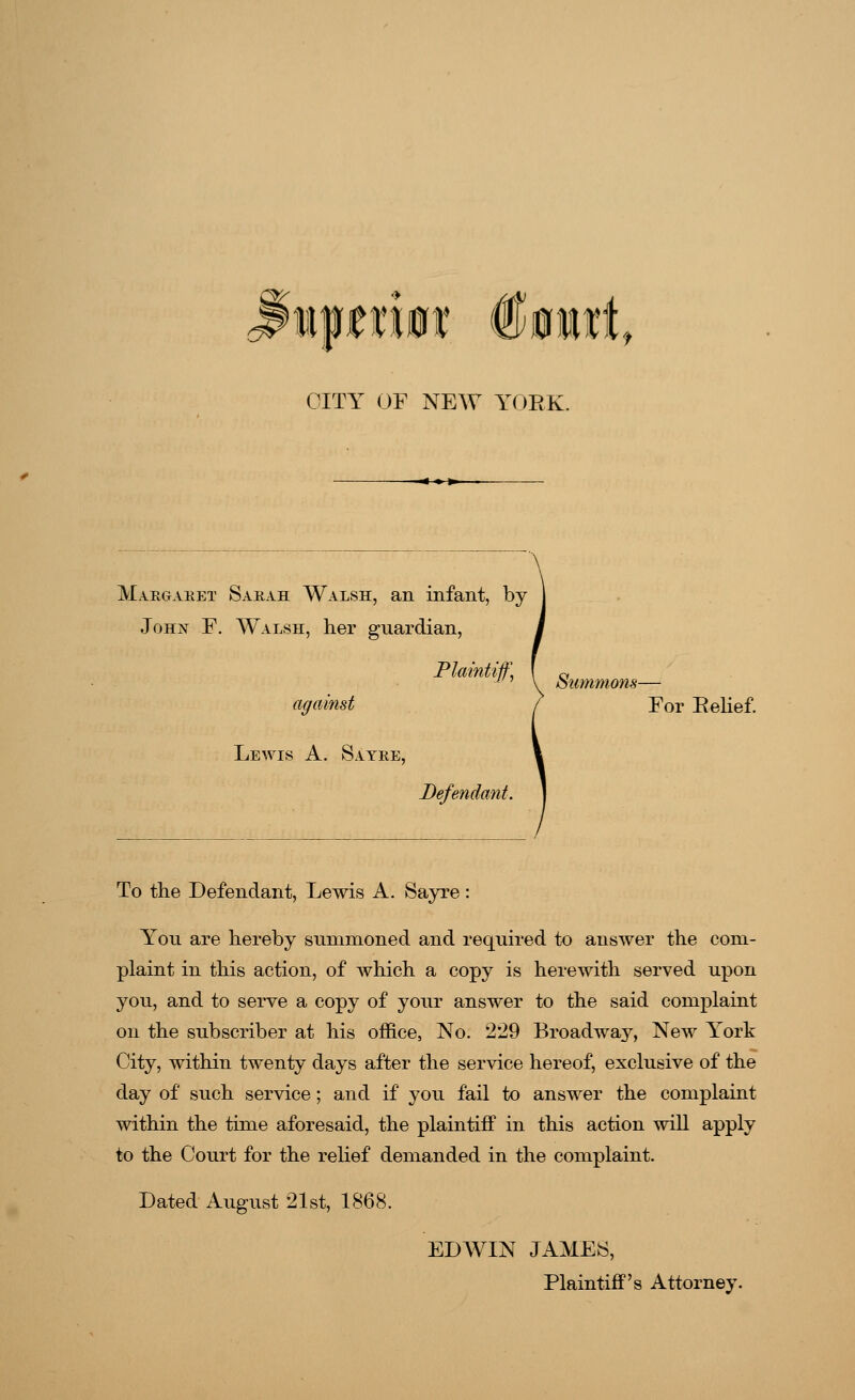 CITY OF NEW YOEK. Margaret Sarah Walsh, an infant, by John F. Walsh, her guardian, Plaintiff, I c, against ( For Eelief. Lewis A. Sayre, Defendant. To the Defendant, Lewis A. Sayre: You are hereby summoned and required to answer the com- plaint in this action, of which a copy is herewith served upon you, and to serve a copy of your answer to the said complaint on the subscriber at his office, No. 229 Broadway, New York City, within twenty days after the service hereof, exclusive of the day of such service; and if you fail to answer the complaint within the time aforesaid, the plaintiff in this action will apply to the Court for the relief demanded in the complaint. Dated August 21st, 1868. EDWIN JAMES, Plaintiff's Attorney.