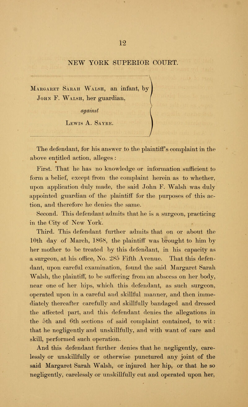 NEW YORK SUPERIOR COURT. Margaret Sarah Walsh, an infant, by John E. Walsh, her guardian, against Lewis A. Sayre. The defendant, for his answer to the plaintiff's complaint in the above entitled action, alleges : First. That he has no knowledge or information sufficient to form a belief, except from the complaint herein as to whether, upon application duly made, the said John F. Walsh was duly appointed guardian of the plaintiff for the purposes of this ac- tion, and therefore he denies the same. Second. This defendant admits that he is a surgeon, practicing in the City of New York. Third. This defendant further admits that on or about the 10th day of March, 1868, the plaintiff was brought to him by her mother to be treated by this defendant, in his capacity as a surgeon, at his office, No. 285 Fifth Avenue. That this defen- dant, upon careful examination, found the said Margaret Sarah Walsh, the plaintiff, to be suffering from an abscess on her body, near one of her hips, which this defendant, as such surgeon, operated upon in a careful and skillful manner, and then imme- diately thereafter carefully and skillfully bandaged and dressed the affected part, and this defendant denies the allegations in the 5th and 6th sections of said complaint contained, to wit: that he negligently and unskillfully, and with want of care and skill, performed such operation. And this defendant further denies that he negligently, care- lessly or unskillfully or otherwise punctured any joint of the said Margaret Sarah Walsh, or injured her hip, or that he so negligently, carelessly or unskillfully cut and operated upon her,