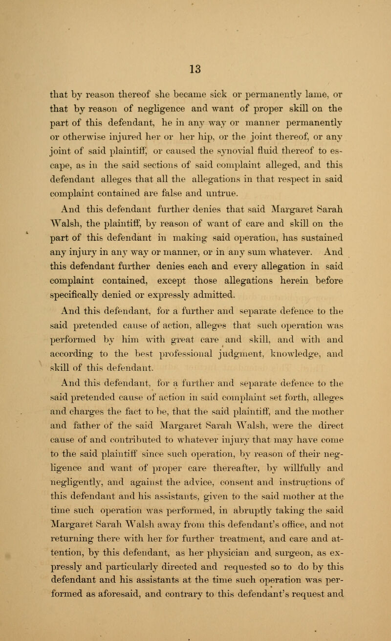 that by reason thereof she became sick or permanently lame, or that by reason of negligence and want of proper skill on the part of this defendant, he in any way or manner permanently or otherwise injured her or her hip, or the joint thereof, or any joint of said plaintiff, or caused the synovial fluid thereof to es- cape, as in the said sections of said complaint alleged, and this defendant alleges that all the allegations in that respect in said complaint contained are false and untrue. And this defendant further denies that said Margaret Sarah Walsh, the plaintiff, by reason of want of care and skill on the part of this defendant in making said operation, has sustained any injury in any way or manner, or in any sum whatever. And this defendant further denies each and every allegation in said complaint contained, except those allegations herein before specifically denied or expressly admitted. And this defendant, for a further and separate defence to the said pretended cause of action, alleges that such operation was performed by him with great care and skill, and with and according to the best professional judgment, knowledge, and skill of this defendant. And this defendant, for a further and separate defence to the said pretended cause of action in said complaint set forth, alleges and charges the fact to be, that the said plaintiff, and the mother and father of the said Margaret Sarah Walsh, were the direct cause of and contributed to whatever injury that may have come to the said plaintiff since such operation, by reason of their neg- ligence and want of proper care thereafter, by willfully and negligently, and against the advice, consent and instructions of this defendant and his assistants, given to the said mother at the time such operation was performed, in abruptly taking the said Margaret Sarah Walsh away from this defendant's office, and not returning there with her for further treatment, and care and at- tention, by this defendant, as her physician and surgeon, as ex- pressly and particularly directed and requested so to do by this defendant and his assistants at the time such operation was per- formed as aforesaid, and contrary to this defendant's request and