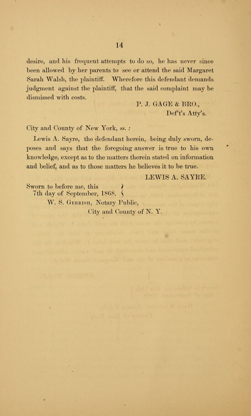 desire, and his frequent attempts to do so, he has never since been allowed by her parents to see or attend the said Margaret Sarah Walsh, the plaintiff. Wherefore this defendant demands judgment against the plaintiff, that the said complaint may be dismissed with costs. P. J. GAGE & BEO., Deft's Atty's. City and County of New York, ss. : Lewis A. Sayre, the defendant herein, being duly sworn, de- poses and says that the foregoing answer is true to his own knowledge, except as to the matters therein stated on information and belief, and as to those matters he believes it to be true. LEWIS A. SAYEE, Sworn to before me, this ) 7th day of September, 1868. ) W. S. Gekrish, Notary Public, City and County of N. Y.