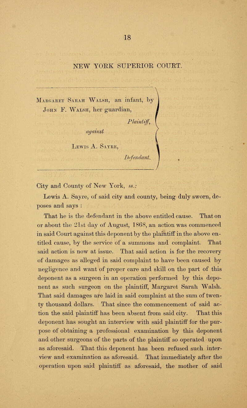NEW YOEK SUPEEIOE COUBT. Margaret Sarah Walsh, an infant, by John F. Walsh, her guardian, Plaintiff, against Lewis A. Savre, Defendant. City and County of New York, ss.: Lewis A. Sayre, of said city and county, being duly sworn, de- poses and says : That he is the defendant in the above entitled cause. That on or about the 21st day of August, 1868, an action was commenced in said Court against this deponent by the plaintiff in the above en- titled cause, by the service of a summons and complaint. That said action is now at issue. That said action is for the recovery of damages as alleged in said complaint to have been caused by negligence and want of proper care and skill on the part of this deponent as a surgeon in an operation performed by this depo- nent as such surgeon on the plaintiff, Margaret Sarah Walsh. That said damages are laid in said complaint at the sum of twen- ty thousand dollars. That since the commencement of said ac- tion the said plaintiff has been absent from said city. That this deponent has sought an interview with said plaintiff for the pur- pose of obtaining a professional examination by this deponent and other surgeons of the parts of the plaintiff so operated upon as aforesaid. That this deponent has been refused such inter- view and examination as aforesaid. That immediately after the operation upon said plaintiff as aforesaid, the mother of said