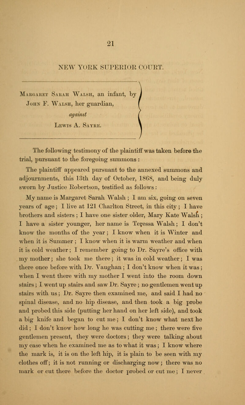 NEW YOEK SUPEEIOE COUET. Margaret Sarah Walsh, an infant, by John F. Walsh, her guardian, Lewis A. Sayre. The following testimony of the plaintiff was taken before the trial, pursuant to the foregoing summons : The plaintiff appeared pursuant to the annexed summons and adjournments, this 13th day of October, 1868, and being duly sworn by Justice Eobertson, testified as follows: My name is Margaret Sarah Walsh ; I am six, going on seven years of age; I live at 121 Charlton Street, in this city ; I have brothers and sisters ; I have one sister older, Mary Kate Waist; I have a sister younger, her name is Teressa Walsh; I don't know the months of the year ; I know when it is Winter and when it is Summer ; I know when it is warm weather and when it is cold weather; I remember going to Dr. Sayre's office with my mother; she took me there ; it was in cold weather; I was there once before with Dr. Yaughan ; I don't know when it was ; when I went there with my mother I went into the room down stairs ; I went up stairs and saw Dr. Sayre; no gentlemen went up stairs with us; Dr. Sayre then examined me, and said I had no spinal disease, and no hip disease, and then took a big probe and probed this side (putting her hand on her left side), and took a big knife and began to cut me; I don't know what next he did ; I don't know how long he was cutting me ; there were five gentlemen present, they were doctors ; they were talking about my case when he examined me as to what it was ; I know where the mark is, it is on the left hip, it is plain to be seen with my clothes off; it is not running or discharging now; there was no mark or cut there before the doctor probed or cut me ; I never