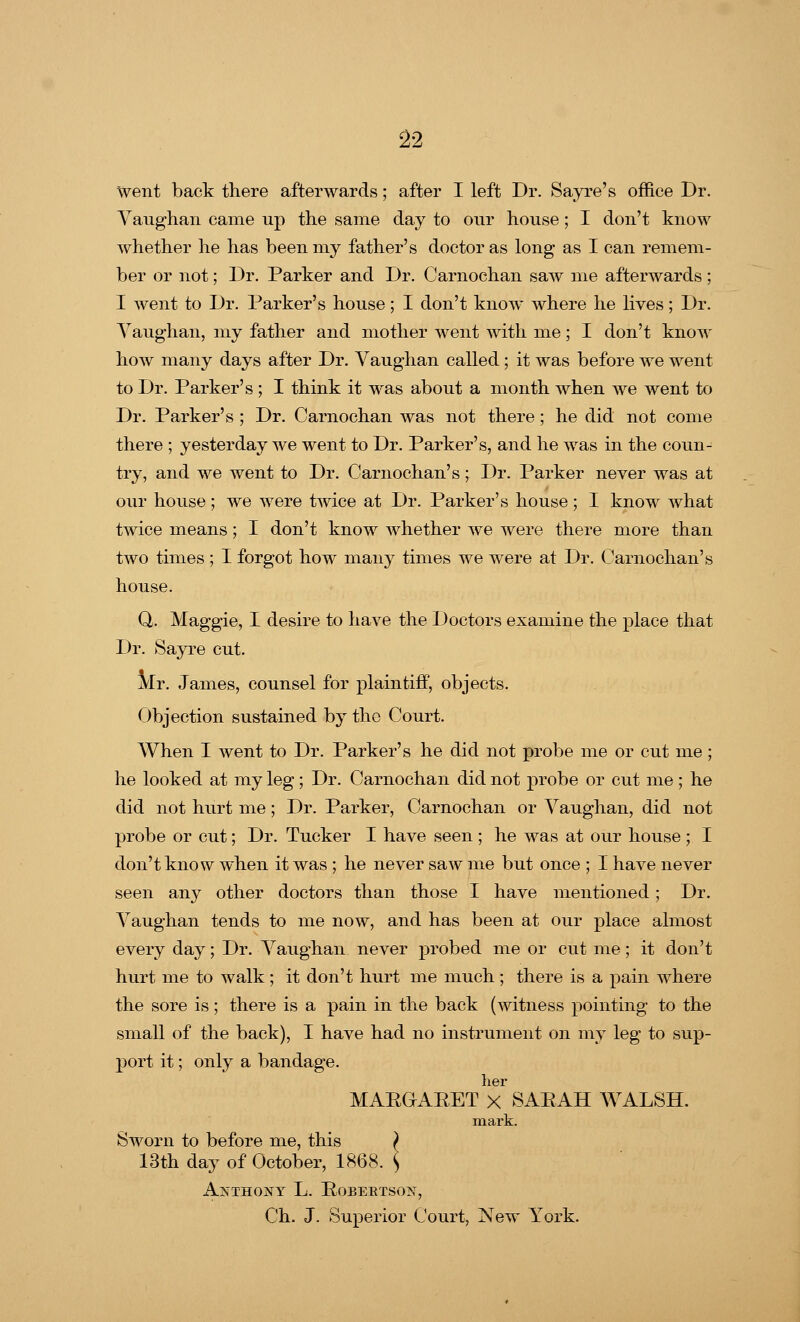 went back there afterwards; after I left Dr. Sayre's office Dr. Vaughan came up the same day to our house; I don't know whether he has been my father's doctor as long as I can remem- ber or not; Dr. Parker and Dr. Carnochan saw me afterwards ; I went to Dr. Parker's house; I don't know where he lives; Dr. Vaughan, my father and mother went with me; I don't know how many days after Dr. Vaughan called ; it was before we went to Dr. Parker's ; I think it was about a month when we went to Dr. Parker's ; Dr. Carnochan was not there; he did not come there ; yesterday we went to Dr. Parker's, and he was in the coun- try, and we went to Dr. Carnochan's ; Dr. Parker never was at our house; we were twice at Dr. Parker's house; I know what twice means; I don't know whether we were there more than two times ; I forgot how many times we were at Dr. Carnochan's house. Q. Maggie, I desire to have the Doctors examine the place that Dr. Sayre cut. Mr. James, counsel for plaintiff, objects. Objection sustained by the Court. When I went to Dr. Parker's he did not probe me or cut me ; he looked at my leg; Dr. Carnochan did not probe or cut me ; he did not hurt me; Dr. Parker, Carnochan or Vaughan, did not probe or cut; Dr. Tucker I have seen ; he was at our house ; I don't know when it was ; he never saw me but once ; I have never seen any other doctors than those I have mentioned; Dr. Vaughan tends to me now, and has been at our place almost every day; Dr. Vaughan never probed me or cut me; it don't hurt me to walk ; it don't hurt me much ; there is a pain where the sore is ; there is a pain in the back (witness pointing to the small of the back), I have had no instrument on my leg to sup- port it; only a bandage. her MARGARET X SAEAH WALSH. mark. Sworn to before me, this ) 13th day of October, 1868. Anthony L. Robertson, Ch. J. Superior Court, New York.