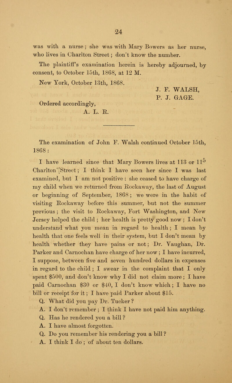 was with a nurse ; she was with Mary Bowers as her nurse, who lives in Charlton Street; don't know the number. The plaintiff's examination herein is hereby adjourned, by consent, to October 15th, 1868, at 12 M. New York, October 13th, 1868. J. F. WALSH, P. J. GAGE. Ordered accordingly, A. L. E. The examination of John F. Walsh continued October 15th, 1868: I have learned since that Mary Bowers lives at 113 or 11** Charlton''[Street; I think I have seen her since I was last examined, but I am not positive ; she ceased to have charge of my child when we returned from Rockaway, the last of August or beginning of September, 1868 ; we were in the habit of visiting Rockaway before this summer, but not the summer previous ; the visit to Bock away, Fort Washington, and New Jersey helped the child ; her health is pretty good now ; I don't understand what you mean in regard to health; I mean by health that one feels well in their system, but I don't mean by health whether they have pains or not; Dr. Vaughan, Dr. Parker and Carnochan have charge of her now ; I have incurred, I suppose, between five and seven hundred dollars in expenses in regard to the child ; I swear in the complaint that I only spent $500, and don't know why I did not claim more ; I have paid Carnochan $30 or $40, I don't know which; I have no bill or receipt for it; I have paid Parker about $15. Q. What did you pay Dr. Tucker ? A. I don't remember ; I think I have not paid him anything. Q. Has he rendered you a bill ? A. I have almost forgotten. Q. Do you remember his rendering you a bill ? A. I think I do ; of about ten dollars.