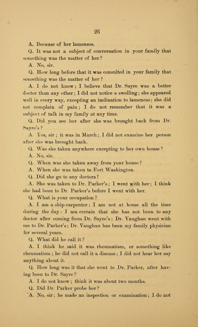 A. Because of her lameness. Q. It was not a subject of conversation in your family that something was the matter of her ? A. No, sir. Q. How long before that it was consulted in your family that something was the matter of her ? A. I do not know; I believe that Dr. Sayre was a better doctor than any other ; I did not notice a swelling; she appeared well in every way, excepting an inclination to lameness; she did not complain of pain; I do not remember that it was a subject of talk in my family at any time. Q. Did you see her after she was brought back from Dr. Sayre's ? A. Yes, sir ; it was in March; I did not examine her person after she was brought back. Q. Was she taken anywhere excepting to her own house ? A. No, sir. Q. When was she taken away from your house ? A. When she was taken to Fort Washington. Q,. Did she go to any doctors ? A. She was taken to Dr. Parker's ; I went with her; I think she had been to Dr. Parker's before I went with her. Q,. What is your occupation ? A. I am a ship-carpenter ; I am not at home all the time during the day : I am certain that she has not been to any doctor after coming from Dr. Sayre's ; Dr. Yaughan went with me to Dr. Parker's; Dr. Yaughan has been my family physician for several years. Q. What did he call it ? A. I think he said it was rheumatism, or something like rheumatism ; he did not call it a disease; I did not hear her say anything about it. Q. How long was it that she went to Dr. Parker, after hav- ing been to Dr. Sayre'? A. I do not know; think it was about two months. Q. Did Dr. Parker probe her ? A. No, sir; he made an inspection or examination; I do not