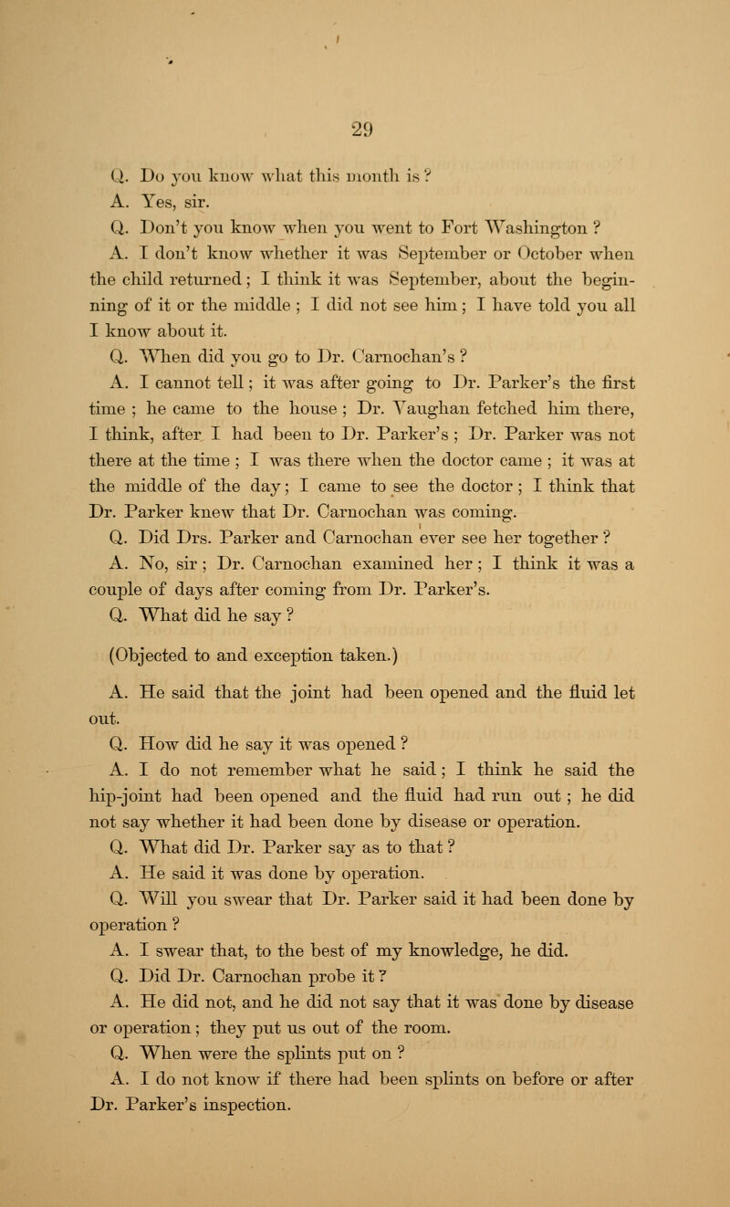 (.). Do you know what this month is ? A. Yes, sir. Q. Don't you know when you went to Fort Washington ? A. I don't know whether it was September or October when the child returned; I think it was September, about the begin- ning of it or the middle ; I did not see him; I have told you all I know about it. Q. When did you go to Dr. Carnochan's ? A. I cannot tell; it was after going to Dr. Parker's the first time ; he came to the house ; Dr. Yaughan fetched him there, I think, after I had been to Dr. Parker's ; Dr. Parker was not there at the time ; I was there when the doctor came ; it was at the middle of the day; I came to see the doctor ; I think that Dr. Parker knew that Dr. Carnochan was coming. Q. Did Drs. Parker and Carnochan ever see her together ? A. No, sir ; Dr. Carnochan examined her ; I think it was a couple of days after coming from Dr. Parker's. Q. What did he say ? (Objected to and exception taken.) A. He said that the joint had been opened and the fluid let out. Q. How did he say it was opened ? A. I do not remember what he said; I think he said the hip-joint had been opened and the fluid had run out ; he did not say whether it had been done by disease or operation. Q. What did Dr. Parker say as to that ? A. He said it was done by operation. Q. Will you swear that Dr. Parker said it had been done by operation ? A. I swear that, to the best of my knowledge, he did. Q. Did Dr. Carnochan probe it ? A. He did not, and he did not say that it was done by disease or operation; they put us out of the room. Q. When were the splints put on ? A. I do not know if there had been splints on before or after Dr. Parker's inspection.