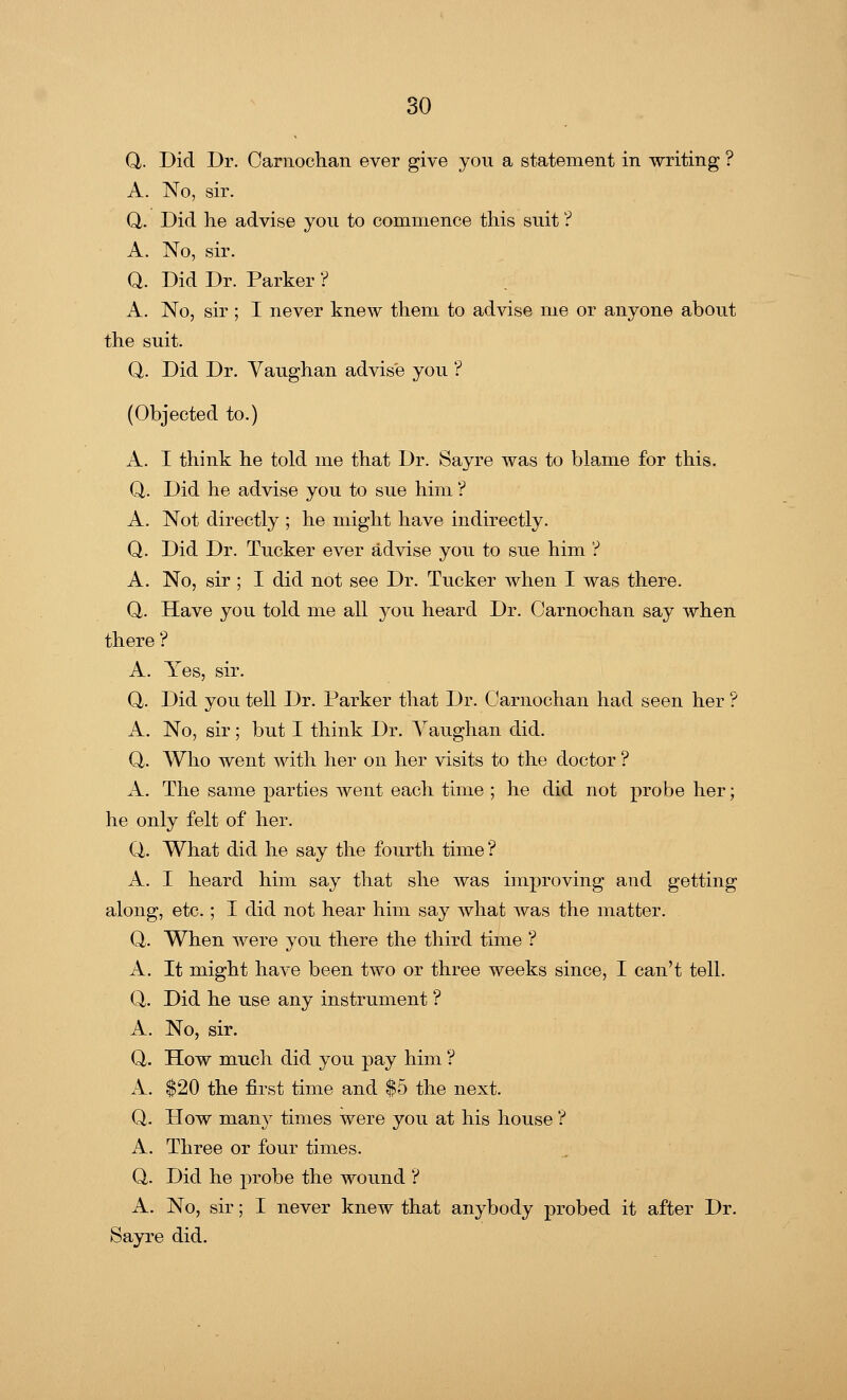 Q. Did Dr. Carnochan ever give you a statement in writing ? A. No, sir. Q. Did he advise you to commence this suit ? A. No, sir. Q. Did Dr. Parker ? A. No, sir ; I never knew them to advise me or anyone about the suit. Q. Did Dr. Vaughan advise you ? (Objected to.) A. I think he told me that Dr. Sayre was to blame for this. Q. Did he advise you to sue him ? A. Not directly ; he might have indirectly. Q. Did Dr. Tucker ever advise you to sue him ? A. No, sir ; I did not see Dr. Tucker when I was there. Q. Have you told me all you heard Dr. Carnochan say when there? A. Yes, sir. Q,. Did you tell Dr. Parker that Dr. Carnochan had seen her ? A. No, sir; but I think Dr. Vaughan did. Q. Who went with her on her visits to the doctor ? A. The same parties went each time ; he did not probe her; he only felt of her. Q. What did he say the fourth time ? A. I heard him say that she was improving and getting along, etc.; I did not hear him say what was the matter. Q. When were you there the third time ? A. It might have been two or three weeks since, I can't tell. Q. Did he use any instrument ? A. No, sir. Q. How much did you pay him ? A. $20 the first time and $5 the next. Q. How many times were you at his house ? A. Three or four times. Q. Did he probe the wound ? A. No, sir; I never knew that anybody probed it after Dr. Sayre did.