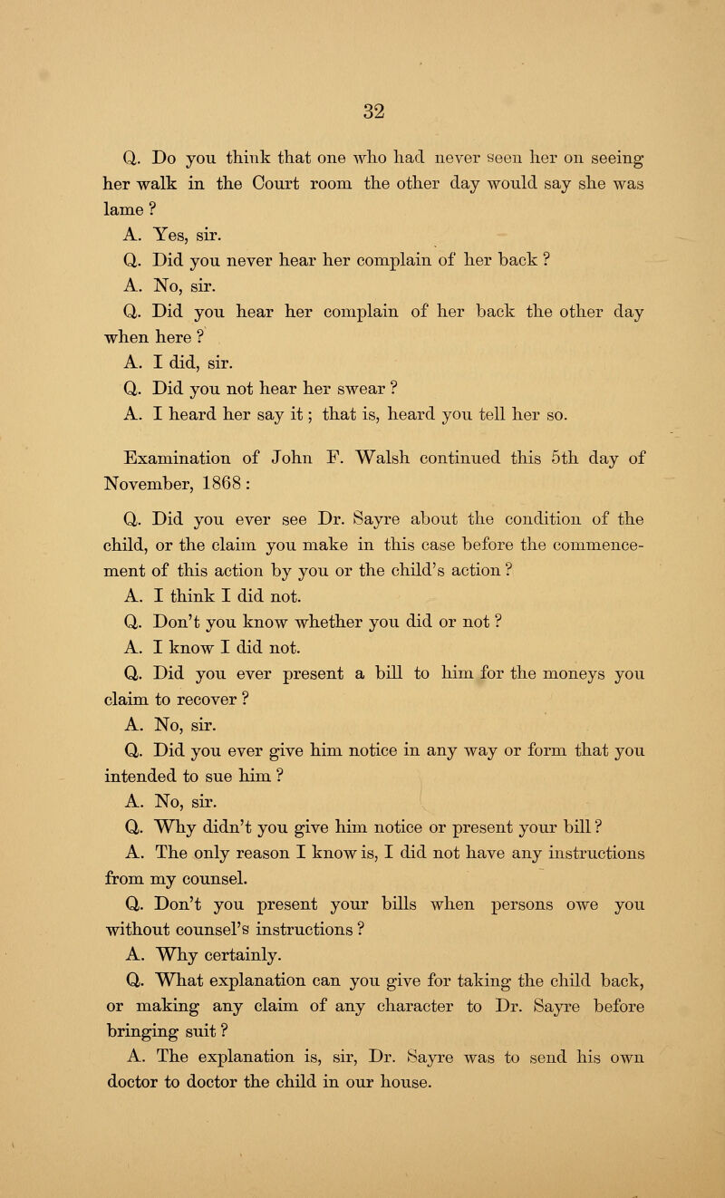Q. Do you think that one who had never seen her on seeing her walk in the Court room the other day would say she was lame ? A. Yes, sir. Q. Did you never hear her complain of her back ? A. No, sir. Q,. Did you hear her complain of her back the other day when here ? A. I did, sir. Q. Did you not hear her swear ? A. I heard her say it; that is, heard you tell her so. Examination of John F. Walsh continued this 5th day of November, 1868: Q,. Did you ever see Dr. Sayre about the condition of the child, or the claim you make in this case before the commence- ment of this action by you or the child's action ? A. I think I did not. Q,. Don't you know whether you did or not ? A. I know I did not. Q. Did you ever present a bill to him for the moneys you claim to recover ? A. No, sir. Q. Did you ever give him notice in any way or form that you intended to sue him ? A. No, sir. Q,. Why didn't you give him notice or present your bill ? A. The only reason I know is, I did not have any instructions from my counsel. Q. Don't you present your bills when persons owe you without counsel's instructions ? A. Why certainly. Q. What explanation can you give for taking the child back, or making any claim of any character to Dr. Sayre before bringing suit ? A. The explanation is, sir, Dr. Sayre was to send his own doctor to doctor the child in our house.