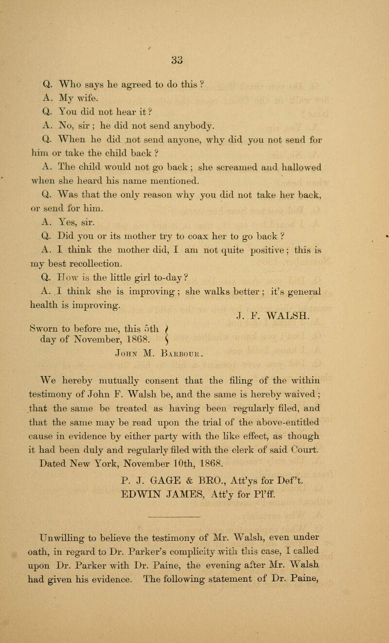 Q. Who says lie agreed to do this ? A. My wife. Q. You did not hear it ? A. No, sir ; he did not send anybody. Q. When he did not send anyone, why did you not send for him or take the child back ? A. The child would not go back; she screamed and hallowed when she heard his name mentioned. Q. Was that the only reason why you did not take her back, or send for him. A. Yes, sir. Q. Did you or its mother try to coax her to go back ? A. I think the mother did, I am not quite positive; this is my best recollection. Q. How is the little girl to-day ? A. I think she is improving; she walks better; it's general health is improving. J. F. WALSH. Sworn to before me, this 5th > day of November, 1868. ) John M. Barbqu.k. We hereby mutually consent that the filing of the within testimony of John F. Walsh be, and the same is hereby waived; that the same be treated as having been regularly filed, and that the same may be read upon the trial of the above-entitled cause in evidence by either party with the like effect, as though it had been duly and regularly filed with the clerk of said Court. Dated New York, November 10th, 1868. P. J. GAGE & BKO., Att'ys for Deft. EDWIN JAMES, Att'y for Pl'fT. Unwilling to believe the testimony of Mr. Walsh, even under oath, in regard to Dr. Parker's complicity with this case, I called upon Dr. Parker with Dr. Paine, the evening after Mr. Walsh had given his evidence. The following statement of Dr. Paine,