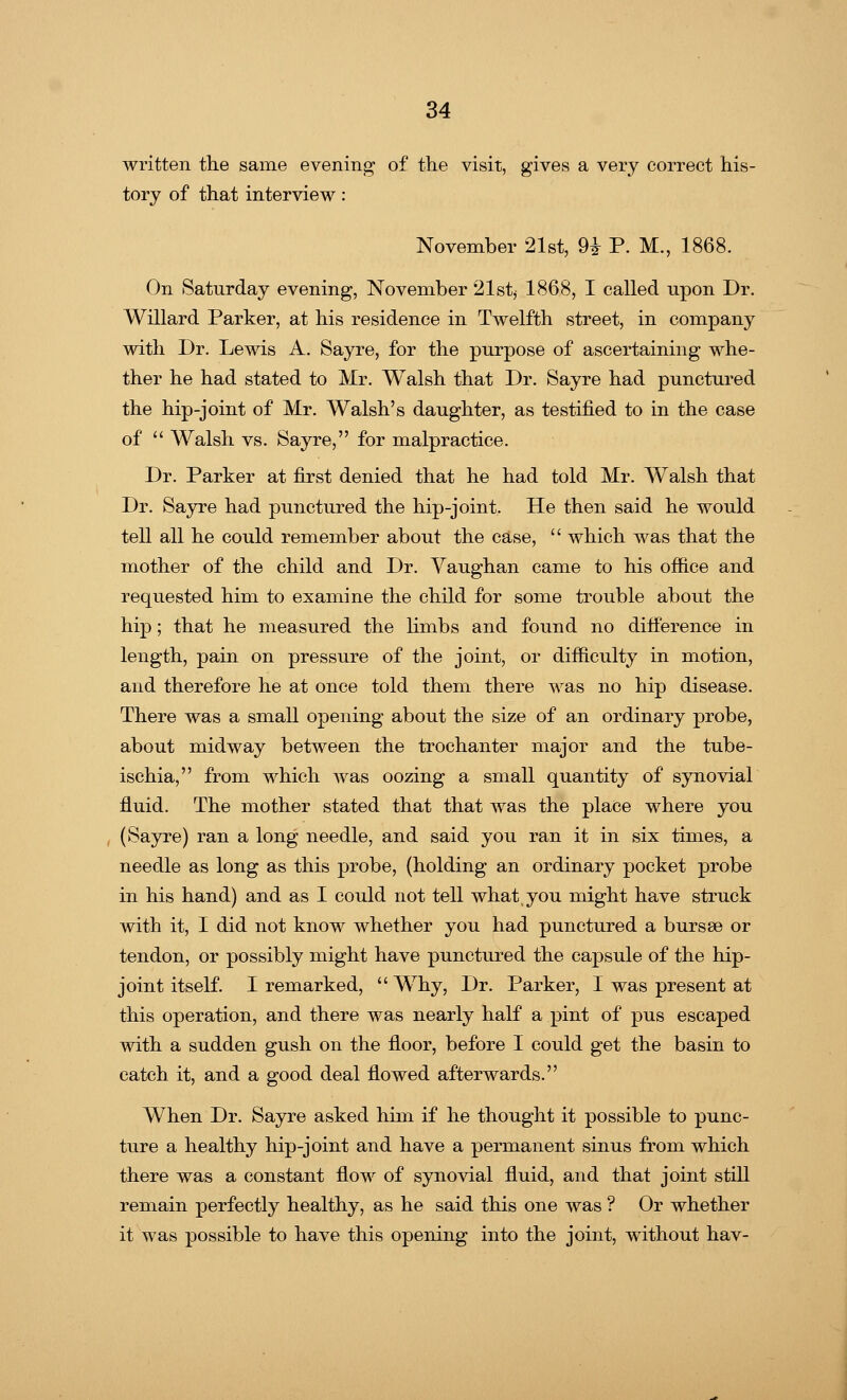 written the same evening of the visit, gives a very correct his- tory of that interview: November 21st, H P. M., 1868. On Saturday evening, November 21st, 1868, I called upon Dr. Willard Parker, at his residence in Twelfth street, in company with Dr. Lewis A. Sayre, for the purpose of ascertaining whe- ther he had stated to Mr. Walsh that Dr. Sayre had punctured the hip-joint of Mr. Walsh's daughter, as testified to in the case of  Walsh vs. Sayre, for malpractice. Dr. Parker at first denied that he had told Mr. Walsh that Dr. Sayre had punctured the hip-joint. He then said he would tell all he could remember about the case,  which was that the mother of the child and Dr. Vaughan came to his office and requested him to examine the child for some trouble about the hip; that he measured the limbs and found no difference in length, pain on pressure of the joint, or difficulty in motion, and therefore he at once told them there was no hip disease. There was a small opening about the size of an ordinary probe, about midway between the trochanter major and the tube- ischia, from which was oozing a small quantity of synovial fluid. The mother stated that that was the place where you (Sayre) ran a long needle, and said you ran it in six times, a needle as long as this probe, (holding an ordinary pocket probe in his hand) and as I could not tell what you might have struck with it, I did not know whether you had punctured a bursse or tendon, or possibly might have punctured the capsule of the hip- joint itself. I remarked,  Why, Dr. Parker, I was present at this operation, and there was nearly half a pint of pus escaped with a sudden gush on the floor, before I could get the basin to catch it, and a good deal flowed afterwards. When Dr. Sayre asked him if he thought it possible to punc- ture a healthy hip-joint and have a permanent sinus from which there was a constant flow of synovial fluid, and that joint still remain perfectly healthy, as he said this one was ? Or whether it was possible to have this opening into the joint, without hav-