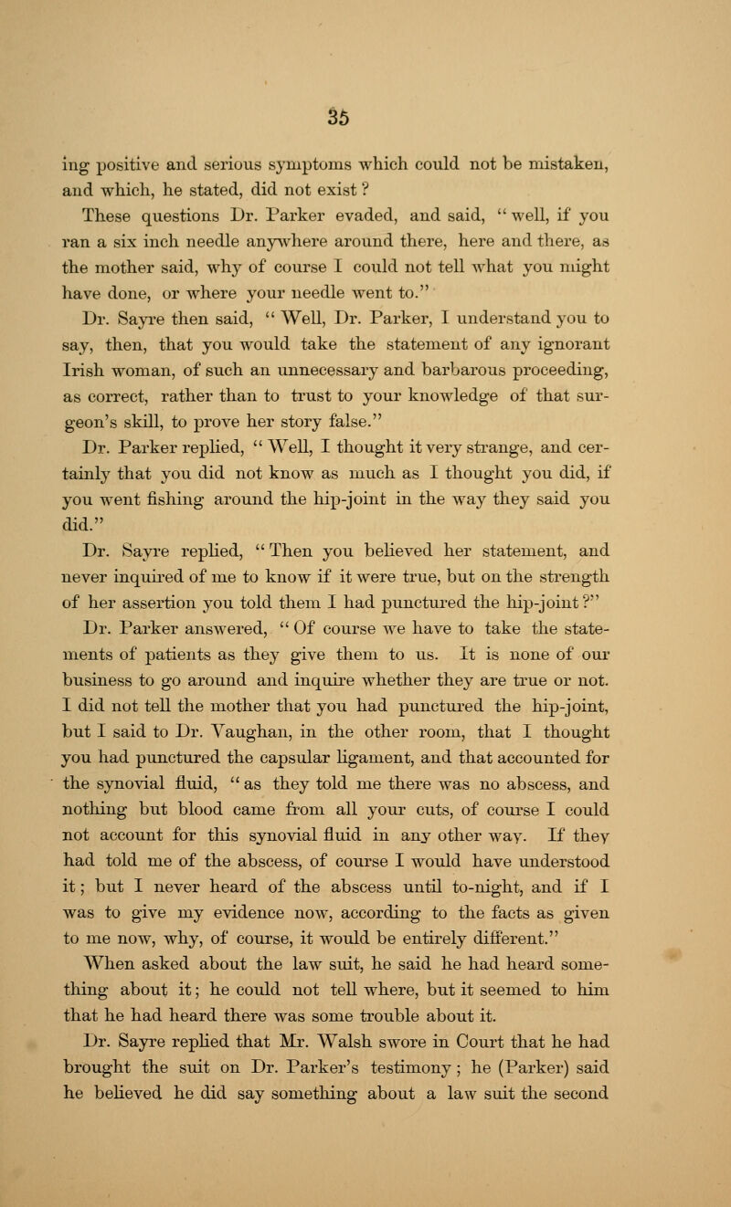ing positive and serious symptoms which could not be mistaken, and which, he stated, did not exist ? These questions Dr. Parker evaded, and said,  well, if you ran a six inch needle anywhere around there, here and there, as the mother said, why of course I could not tell what you might have done, or where your needle went to. Dr. Sayre then said,  Well, Dr. Parker, I understand you to say, then, that you would take the statement of any ignorant Irish woman, of such an unnecessary and barbarous proceeding, as correct, rather than to trust to your knowledge of that sur- geon's skill, to prove her story false. Dr. Parker replied,  Well, I thought it very strange, and cer- tainly that you did not know as much as I thought you did, if you went fishing around the hip-joint in the way they said you did. Dr. Sayre replied,  Then you believed her statement, and never inquired of me to know if it were true, but on the strength of her assertion you told them I had punctured the hip-joint? Dr. Parker answered,  Of course we have to take the state- ments of patients as they give them to us. It is none of our business to go around and inquire whether they are true or not. I did not tell the mother that you had punctured the hip-joint, but I said to Dr. Vaughan, in the other room, that I thought you had punctured the capsular ligament, and that accounted for the synovial fluid,  as they told me there was no abscess, and nothing but blood came from all your cuts, of course I could not account for this synovial fluid in any other way. If they had told me of the abscess, of course I would have understood it; but I never heard of the abscess until to-night, and if I was to give my evidence now, according to the facts as given to me now, why, of course, it would be entirely different. When asked about the law suit, he said he had heard some- thing about it; he could not tell where, but it seemed to him that he had heard there was some trouble about it. Dr. Sayre replied that Mr. Walsh swore in Court that he had brought the suit on Dr. Parker's testimony; he (Parker) said he believed he did say something about a law suit the second