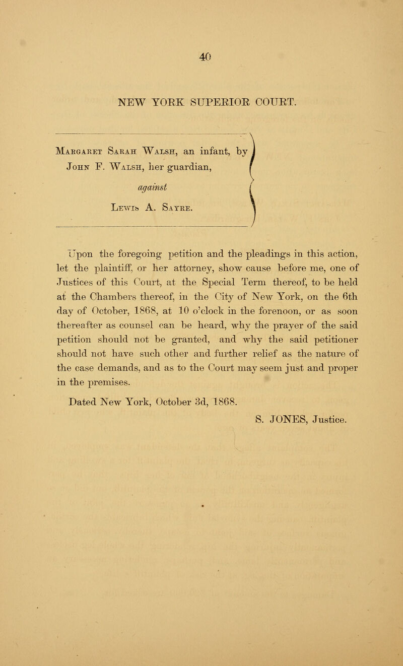 NEW YORK SUPERIOR COURT. Margaret Sarah Walsh, an infant, by John F. Walsh, her guardian, Lewi*} A. Satre. Upon the foregoing petition and the pleadings in this action, let the plaintiff, or her attorney, show cause before me, one of Justices of this Court, at the Special Term thereof, to be held at the Chambers thereof, in the City of New York, on the 6th day of October, 1868, at 10 o'clock in the forenoon, or as soon thereafter as counsel can be heard, why the prayer of the said petition should not be granted, and why the said petitioner should not have such other and further relief as the nature of the case demands, and as to the Court may seem just and proper in the premises. Dated New York, October 3d, 1868. S. JONES, Justice.