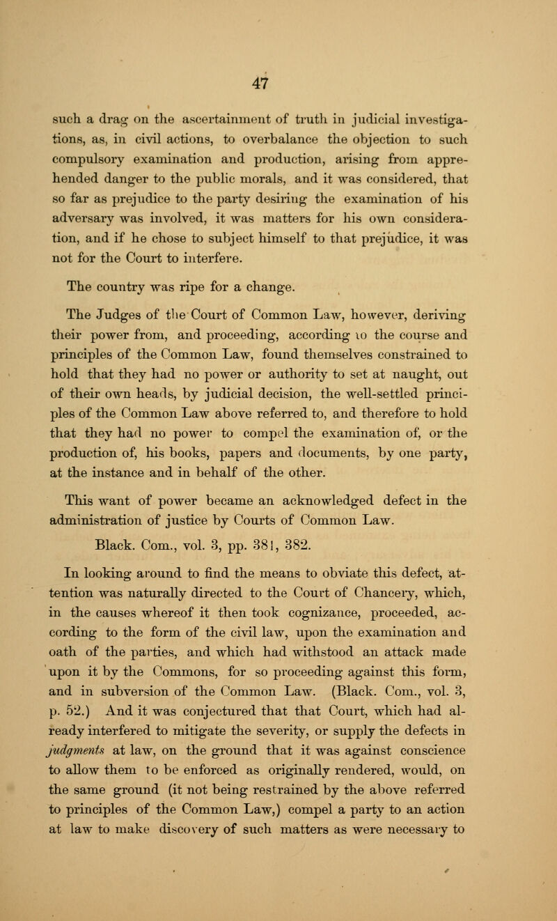 such a drag on the ascertainment of truth in judicial investiga- tions, as, in civil actions, to overbalance the objection to such compulsory examination and production, arising from appre- hended danger to the public morals, and it was considered, that so far as prejudice to the party desiring the examination of his adversary was involved, it was matters for his own considera- tion, and if he chose to subject himself to that prejudice, it was not for the Court to interfere. The country was ripe for a change. The Judges of the Court of Common Law, however, deriving their power from, and proceeding, according 10 the course and principles of the Common Law, found themselves constrained to hold that they had no power or authority to set at naught, out of their own heads, by judicial decision, the well-settled princi- ples of the Common Law above referred to, and therefore to hold that they had no power to compel the examination of, or the production of, his books, papers and documents, by one party, at the instance and in behalf of the other. This want of power became an acknowledged defect in the administration of justice by Courts of Common Law. Black. Com., vol. 3, pp. 381, 382. In looking around to find the means to obviate this defect, at- tention was naturally directed to the Court of Chancery, which, in the causes whereof it then took cognizance, proceeded, ac- cording to the form of the civil law, upon the examination and oath of the parties, and which had withstood an attack made upon it by the Commons, for so proceeding against this form, and in subversion of the Common Law. (Black. Com., vol. 3, p. 52.) And it was conjectured that that Court, which had al- ready interfered to mitigate the severity, or supply the defects in judgments at law, on the ground that it was against conscience to allow them to be enforced as originally rendered, would, on the same ground (it not being restrained by the above referred to principles of the Common Law,) compel a party to an action at law to make disco very of such matters as were necessary to