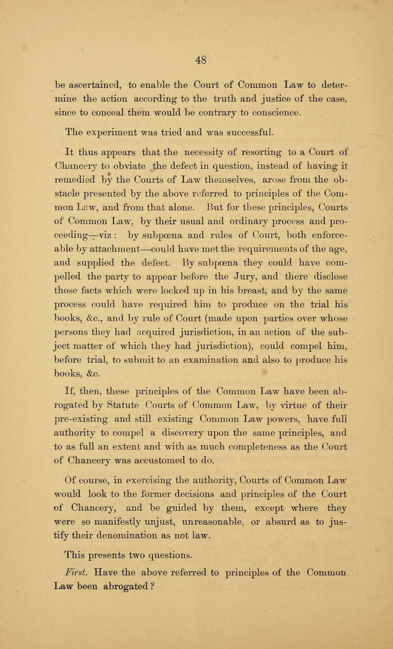 be ascertained, to enable the Court of Common Law to deter- mine the action according to the truth and justice of the case, since to conceal them would be contrary to conscience. The experiment was tried and was successful. It thus appears that the necessity of resorting to a Court of Chancery to obviate the defect in question, instead of having it remedied by the Courts of Law themselves, arose from the ob- stacle presented by the above referred to principles of the Com- mon Law, and from that alone. But for these principles, Courts of Common Law, by their usual and ordinary process and pro- ceeding—viz : by subpoena and rules of Court, both enforce- able by attachment—could have met the requirements of the age, and supplied the defect. By subpoena they could have com- pelled the party to appear before the Jury, and there disclose those facts which were locked up in his breast, and by the same process could have required him to produce on the trial his books, &c, and by rule of Court (made upon parties over whose persons they had acquired jurisdiction, in an action of the sub- ject matter of which they had jurisdiction), could compel him, before trial, to submit to an examination and also to produce his books, &c. If, then, these principles of the Common Law have been ab- rogated by Statute Courts of Common Law, by virtue of their pre-existing and still existing Common Law powers, have full authority to compel a discovery upon the same principles, and to as full an extent and with as much completeness as the Court of Chancery was accustomed to do. Of course, in exercising the authority, Courts of Common Law would look to the former decisions and principles of the Court of Chancery, and be guided by them, except where they were so manifestly unjust, unreasonable, or absurd as to jus- tify their denomination as not law. This presents two questions. First. Have the above referred to principles of the Common Law been abrogated ?