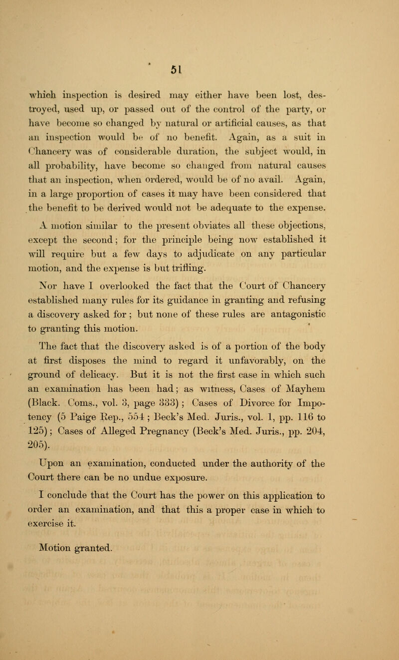 which inspection is desired may either have been lost, des- troyed, used up, or passed out of the control of the party, or have become so changed by natural or artificial causes, as that an inspection would be of no benefit. Again, as a suit in < 1hancery was of considerable duration, the subject would, in all probability, have become so changed from natural causes that an inspection, when ordered, would be of no avail. Again, in a large proportion of cases it may have been considered that the benefit to be derived would not be adequate to the expense. A motion similar to the present obviates all these objections, except the second; for the principle being now established it will require but a few days to adjudicate on any particular motion, and the expense is but trifling. Nor have I overlooked the fact that the Court of Chancery established many rules for its guidance in granting and refusing a discovery asked for; but none of these rules are antagonistic to granting this motion. The fact that the discovery asked is of a portion of the body at first disposes the mind to regard it unfavorably, on the ground of delicacy. But it is not the first case in which such an examination has been had; as witness, Cases of Mayhem (Black. Corns., vol. o, page 833) ; Cases of Divorce for Inipo- tency (5 Paige Rep., 554 ; Beck's Med. Juris., vol. 1, pp. 116 to 125); Cases of Alleged Pregnancy (Beck's Med. Juris., pp. 204, 205). Upon an examination, conducted under the authority of the Court there can be no undue exposure. I conclude that the Court has the power on this application to order an examination, and that this a proper case in which to exercise it. Motion granted.