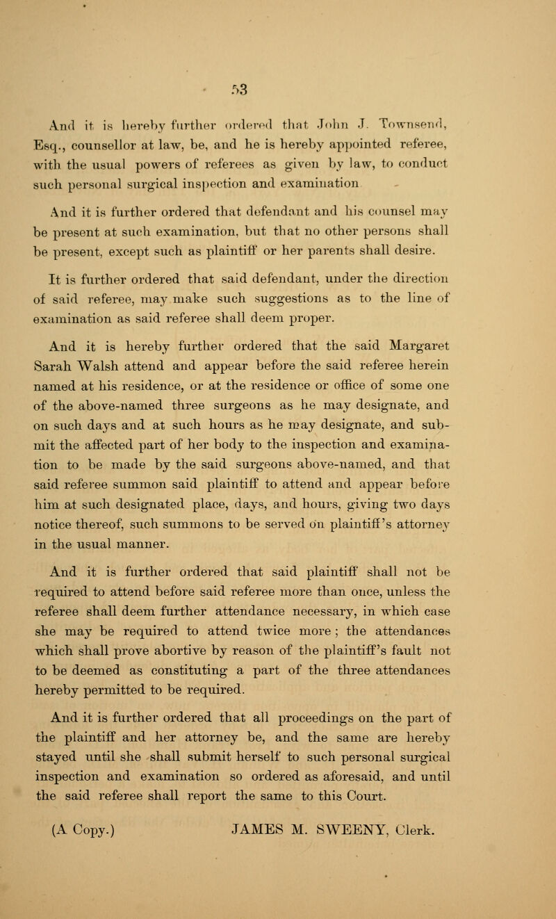 And it is hereby further ordered that John J. Townsend, Esq., counsellor at law, be, and he is hereby appointed referee, with the usual powers of referees as given by law, to conduct such personal surgical inspection and examination And it is further ordered that defendant and his counsel may be present at such examination, but that no other persons shall be present, except such as plaintiff or her parents shall desire. It is further ordered that said defendant, under the direction of said referee, may make such suggestions as to the line of examination as said referee shall deem proper. And it is hereby further ordered that the said Margaret Sarah Walsh attend and appear before the said referee herein named at his residence, or at the residence or office of some one of the above-named three surgeons as he may designate, and on such days and at such hours as he may designate, and sub- mit the affected part of her body to the inspection and examina- tion to be made by the said surgeons above-named, and that said referee summon said plaintiff to attend and appear before him at such designated place, days, and hours, giving two days notice thereof, such summons to be served on plaintiff's attorney in the usual manner. And it is further ordered that said plaintiff shall not be required to attend before said referee more than once, unless the referee shall deem further attendance necessary, in which case she may be required to attend twice more ; the attendances which shall prove abortive by reason of the plaintiff's fault not to be deemed as constituting a part of the three attendances hereby permitted to be required. And it is further ordered that all proceedings on the part of the plaintiff and her attorney be, and the same are hereby stayed until she shall submit herself to such personal surgical inspection and examination so ordered as aforesaid, and until the said referee shall report the same to this Court. (A Copy.) JAMES M. SWEENY, Clerk.