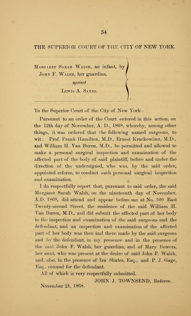 THE SUPERIOR COURT OF THE CITY OF NEW YORK. Margaret Sarah Walsh, an infant,. by John F. Walsh, her guardian, against Lewis A. Sayre. To the Superior Court of the City of New York: Pursuant to an order of the Court entered in this action, on the 12th day of November, A. D., 1868, whereby, among other things, it was ordered that the following named surgeons, to wit: Prof. Frank Hamilton, M.D., Ernest Krackowizer, M.D., and William H. Van Buren, M.D., be permitted and allowed to make a personal surgical inspection and examination of the affected part of the body of said plaintiff, before and under the direction of the undersigned, who was, by the said order, appointed referee, to conduct such personal surgical inspection and examination. I do respectfully report that, pursuant to said order, the said Margaret Sarah Walsh, on the nineteenth day of November, A.D. 1868, did attend and appear before me at No. 100 East Twenty-second Street, the residence of the said William H. Van Buren, M.D., and did submit the affected part of her body to the inspection and examination of the said surgeons and the defendant, and an inspection and examination of the affected part of her body was then and there made by the said surgeons and by the defendant, in my presence and in the presence of the said John F. W^alsh, her guardian, and of Mary Bowers, her aunt, who was present at the desire of said John F. W^alsh, and, also, in the presence of Ira Shafer, Esq., and P. J. Gage, Esq., counsel for the defendant. All of which is very respectfully submitted. JOHN J. TOWNSEND, Referee. November 21, 1868.
