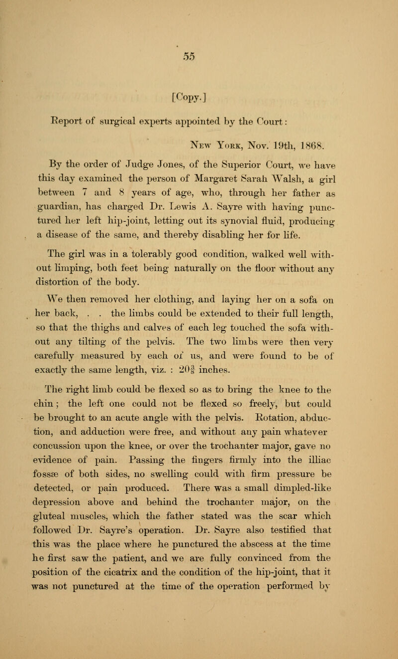 [Copy.] Report of surgical experts appointed by the f1ourt: New York, Nov. 19th, 1868. By the order of Judge Jones, of the Superior Court, we have this day examined the person of Margaret Sarah Walsh, a girl between 7 and 8 years of age, who, through her father as guardian, has charged Dr. Lewis A. Sayre with having punc- tured her left hip-joint, letting out its synovial fluid, producing a disease of the same, and thereby disabling her for life. The girl was in a tolerably good condition, walked well with- out limping, both feet being naturally on the floor without any distortion of the body. We then removed her clothing, and laying her on a sofa on her back, . . the limbs could be extended to their full length, so that the thighs and calves of each leg touched the sofa with- out any tilting of the pelvis. The two limbs were then very carefully measured by each of us, and were found to be of exactly the same length, viz. : 20f inches. The right linib could be flexed so as to bring the knee to the chin; the left one could not be flexed so freely, but could be brought to an acute angle with the pelvis. Rotation, abduc- tion, and adduction were free, and without any pain whatever concussion upon the knee, or over the trochanter major, gave no evidence of pain. Passing the fingers firmly into the illiac fossse of both sides, no swelling could with firm pressure be detected, or pain produced. There was a small dhnpled-like depression above and behind the trochanter major, on the gluteal muscles, which the father stated was the scar which followed Dr. Sayre's operation. Dr. Sayre also testified that this was the place where he punctured the abscess at the time he first saw the patient, and we are fully convinced from the position of the cicatrix and the condition of the hip-joint, that it was not punctured at the time of the operation performed by