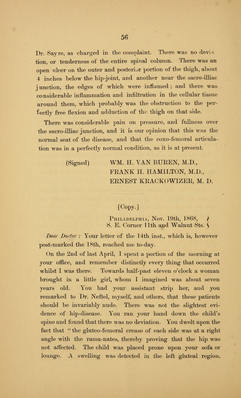 Dr. Say re, as charged in the complaint. There was no devi i tion, or tenderness of the entire spinal column. There was an open ulcer on the outer and posterior portion of the thigh, about 4 inches below the hip-joint, and another near the sacro-illiac j unction, the edges of which were inflamed ; and there was considerable inflammation and infiltration in the cellular tissue around them, which probably was the obstruction to the per- fectly free flexion and adduction of the thigh on that side. There was considerable pain on pressure, and fullness over the sacro-illiac junction, and it is our opinion that this was the normal seat of the disease, and that the coxo-femoral articula- tion was in a perfectly normal condition, as it is at present. (Signed) WM. H. VAN BUEEN, M.D., FEANK H. HAMILTON, M.D., EENEST KEACKOWIZEE, M. D. [Copy.] Philadelphia, Nov. 19th, 1868, > S. E. Corner 11th and Walnut Sts. ) Bear Doctor : Your letter of the 14th inst., which is, however post-marked the 18th, reached me to-day. On the 2nd of last April, I spent a portion of the morning at your office, and remember distinctly every thing that occurred whilst I was there. Towards half-past eleven o'clock a woman brought in a little girl, whom I imagined was about seven years old. You had your assistant strip her, and you remarked to Dr. Neftel, myself, and others, that these patients should be invariably nude. There was not the slightest evi- dence of hip-disease. You ran your hand down the child's spine and found that there was no deviation. You dwelt upon the fact that the gluteo-femoral crease of each side was at a right angle with the rama-nates, thereby proving that the hip was not affected. The child was placed prone upon your sofa or lounge. A swelling was detected in the left gluteal region,