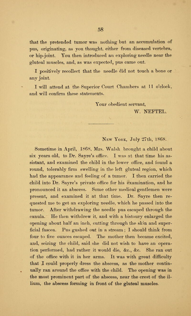 that the pretended tumor was nothing but an accumulation of pus, originating, as you thought, either from diseased vertebra, or hip-joint. You then introduced an exploring needle near the gluteal muscles, and, as was expected, pus came out. I positively recollect that the needle did not touch a bone or any joint. I will attend at the Superior Court Chambers at 11 o'clock, and will confirm these statements. Your obedient servant, W. NEFTEL. New York, July 27th, 1868. Sometime in April, 1868, Mrs. Walsh brought a child about six years old, to Dr. Sayre's office. I was at that time his as- sistant, and examined the child in the lower office, and found a round, tolerably firm swelling in the left gluteal region, which had the appearance and feeling of a tumor. I then carried the child into Dr. Sayre's private office for his examination, and he pronounced it an abscess. Some other medical gentlemen were present, and examined it at that time. Dr. Sayre then re- quested me to get an exploring needle, which he passed into the tumor. Ai'ter withdrawing the needle pus escaped through the canula. He then withdrew it, and with a bistoury enlarged the opening about half an inch, cutting through the skin and super- ficial fascea. Pus gushed out in a stream; I should think from four to five ounces escaped. The mother then became excited, and, seizing the child, said she did not wish to have an opera- tion performed, had rather it would die, &c, &c. She ran out of the office with it in her arms. It was with great difficulty that I could properly dress the abscess, as the mother contin- ually ran around the office with the child. The opening was in the most prominent part of the abscess, near the crest of the il- lium, the abscess forming in front of the gluteal muscles.
