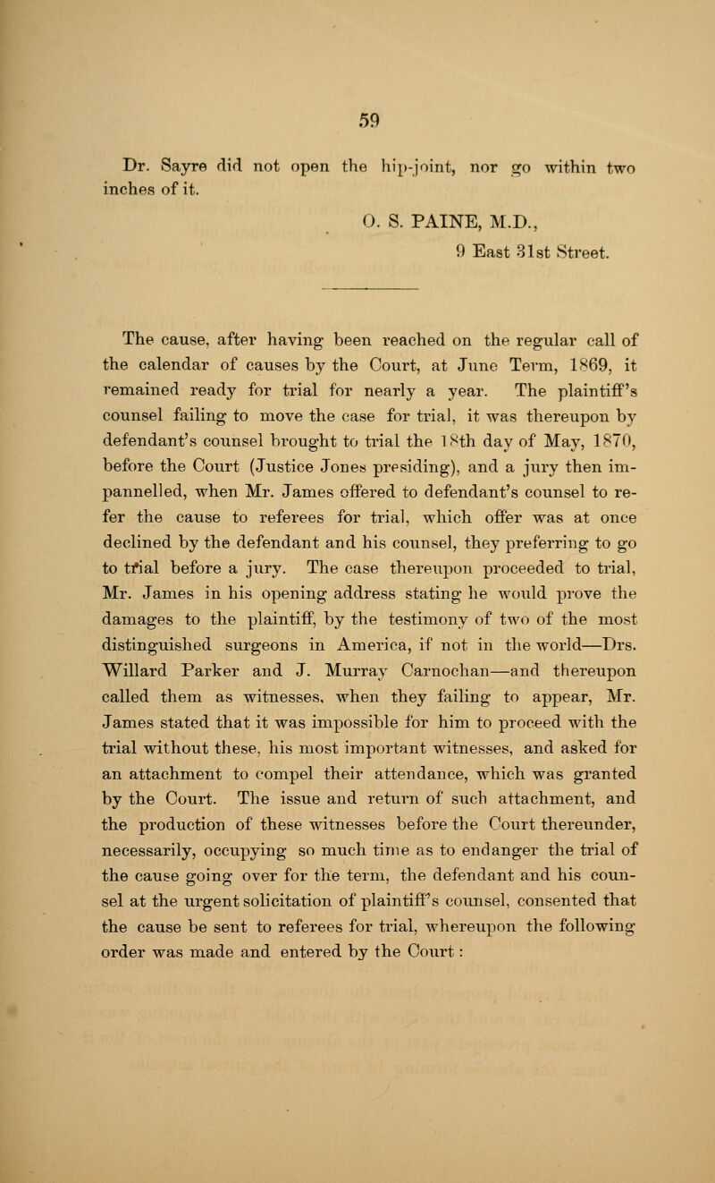 Dr. Sayre did not open the hip-joint, nor go within two inches of it. 0. S. PAINE, M.D., 9 East 31st Street. The cause, after having been reached on the regular call of the calendar of causes by the Court, at June Term, 1869, it remained ready for trial for nearly a year. The plaintiff's counsel failing to move the case for trial, it was thereupon by defendant's counsel brought to trial the 18th day of May, 1870, before the Court (Justice Jones presiding), and a jury then im- pannelled, when Mr. James offered to defendant's counsel to re- fer the cause to referees for trial, which offer was at once declined by the defendant and his counsel, they preferring to go to tfial before a jury. The case thereupon proceeded to trial, Mr. James in his opening address stating he would prove the damages to the plaintiff, by the testimony of two of the most distinguished surgeons in America, if not in the world—Drs. Willard Parker and J. Murray Carnochan—and thereupon called them as witnesses, when they failing to appear, Mr. James stated that it was impossible for him to proceed with the trial without these, his most important witnesses, and asked for an attachment to compel their attendance, which was granted by the Court. The issue and return of such attachment, and the production of these witnesses before the Court thereunder, necessarily, occupying so much time as to endanger the trial of the cause going over for the term, the defendant and his coun- sel at the urgent solicitation of plaintiff's counsel, consented that the cause be sent to referees for trial, whereupon the following order was made and entered by the Court: