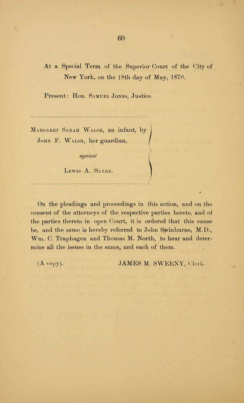 At a Special Term of the Superior Court of the City of New York, on the 18th day of May, 1870. Present: Hon. Samuel Jones, Justice. Margaret Sarah Walsh, an infant, by j John F. Walsh, her guardian, / against Lewis A. Sayre. On the pleadings and proceedings in this action, and on the consent of the attorneys of the respective parties hereto, and of the parties thereto in open Court, it is ordered that this cause be, and the same is hereby referred to John Swinburne, M.D., Wm. C. Traphagen and Thomas M. North, to hear and deter- mine all the issues in the same, and each of them. (A copy). JAMES M. SWEENY, Clerk.