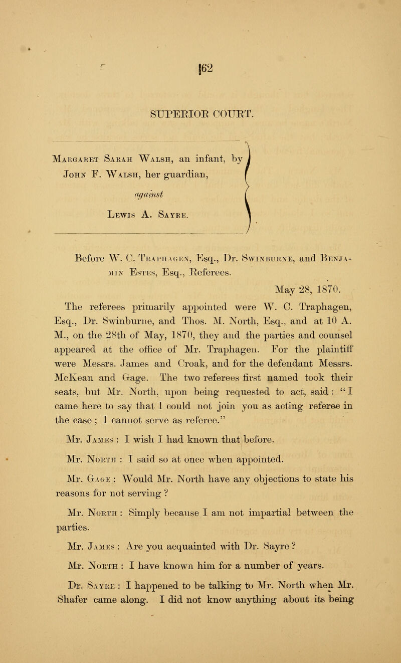 |62 SUPERIOR COUET. Margaret Sarah Walsh, an infant, by John F. Walsh, her guardian, against Lewis A. Sayre. Before W. C. Traphagen, Esq., Dr. Swinburne, and Benja- min Estes, Esq., Referees. May 28, 1870. The referees primarily appointed were W. C. Traphagen, Esq., Dr. Swinburne, and Thos. M. North, Esq., and at 10 A. M., on the 28th of May, 1870, they and the parties and counsel appeared at the office of Mr. Traphagen. For the plaintiff were Messrs. James and Croak, and for the defendant Messrs. McKean and Gage. The two referees first named took their seats, but Mr. North, upon being requested to act, said : I came here to say that I could not join you as acting referee in the case ; I cannot serve as referee. Mr. James : I wish I had known that before. Mr. North : I said so at once when appointed. Mr. Gage : Would Mr. North have any objections to state his reasons for not serving ? Mr. North : Simply because I am not impartial between the parties. Mr. James : Are you acquainted with Dr. Sayre'? Mr. North : I have known him for a number of years. Dr. Sayre : I happened to be talking to Mr. North when Mr.