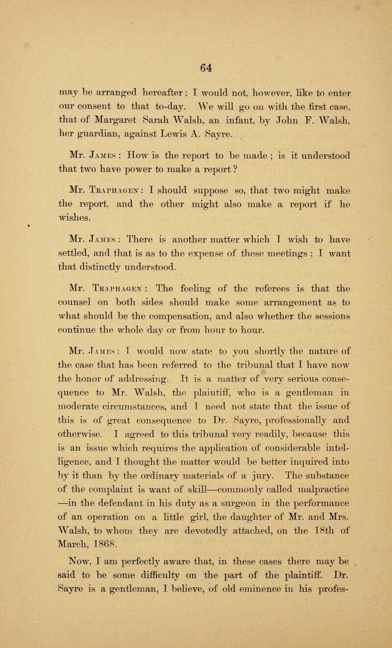 may be arranged hereafter; T would not, however, like to enter our consent to that to-day. We will go on with the first case, that of Margaret Sarah Walsh, an infant, by John F. Walsh, her guardian, against Lewis A. Sayre. Mr. James : How is the report to be made ; is it understood that two have power to make a report ? Mr. Traps:a gen : I should suppose so, that two might make the report, and the other might also make a report if he wishes. Mr. James : There is another matter which I wish to have settled, and that is as to the expense of these meetings ; I want that distinctly understood. Mr. Traphagen : The feeling of the referees is that the counsel on both sides should make some arrangement as to what should be the compensation, and also whether the sessions continue the whole day or from hour to hour. Mr. James : I would now state to you shortly the nature of the case that has been referred to the tribunal that I have now the honor of addressing. It is a matter of very serious conse- quence to Mr. Walsh, the plaintiff, who is a gentleman in moderate circumstances, and I need not state that the issue of this is of great consequence to Dr. Sayre, professionally and otherwise. I agreed to this tribunal very readily, because this is an issue which requires the application of considerable intel- ligence, and I thought the matter would be better inquired into by it than by the ordinary materials of a jury. The substance of the complaint is want of skill—commonly called malpractice —in the defendant in his duty as a surgeon in the performance of an operation on a little girl, the daughter of Mr. and Mrs. Walsh, to whom they are devotedly attached, on the 18th of March, 1868. Now, I am perfectly aware that, in these cases there may be said to be some difficulty on the part of the plaintiff. Dr. Sayre is a gentleman, I believe, of old eminence in his profes-