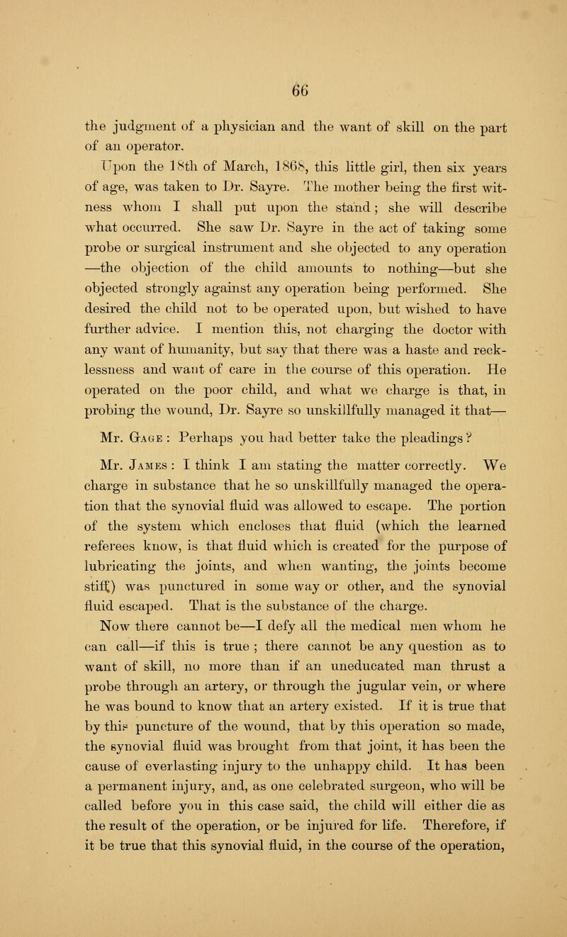 the judgment of a physician and the want of skill on the part of an operator. Upon the 18th of March, 1868, this little girl, then six years of age, was taken to Dr. Sayre. The mother being the first wit- ness whom I shall put upon the stand; she will describe what occurred. She saw Dr. Sayre in the act of taking some probe or surgical instrument and she objected to any operation —the objection of the child amounts to nothing—but she objected strongly against any operation being performed. She desired the child not to be operated upon, but wished to have further advice. I mention this, not charging the doctor with any want of humanity, but say that there was a haste and reck- lessness and want of care in the course of this operation. He operated on the poor child, and what we charge is that, in probing the wound, Dr. Sayre so unskillfully managed it that— Mr. Gage : Perhaps you had better take the pleadings ? Mr. James : I think I am stating the matter correctly. We charge in substance that he so unskillfully managed the opera- tion that the synovial fluid was allowed to escape. The portion of the system which encloses that fluid (which the learned referees know, is that fluid which is created for the purpose of lubricating the joints, and when wanting, the joints become stifi;) was punctured in some way or other, and the synovial fluid escaped. That is the substance of the charge. Now there cannot be—I defy all the medical men whom he can call—if this is true ; there cannot be any question as to want of skill, no more than if an uneducated man thrust a probe through an artery, or through the jugular vein, or where he was bound to know that an artery existed. If it is true that by this puncture of the wound, that by this operation so made, the synovial fluid was brought from that joint, it has been the cause of everlasting injury to the unhappy child. It has been a permanent injury, and, as one celebrated surgeon, who will be called before you in this case said, the child will either die as the result of the operation, or be injured for life. Therefore, if it be true that this synovial fluid, in the course of the operation,