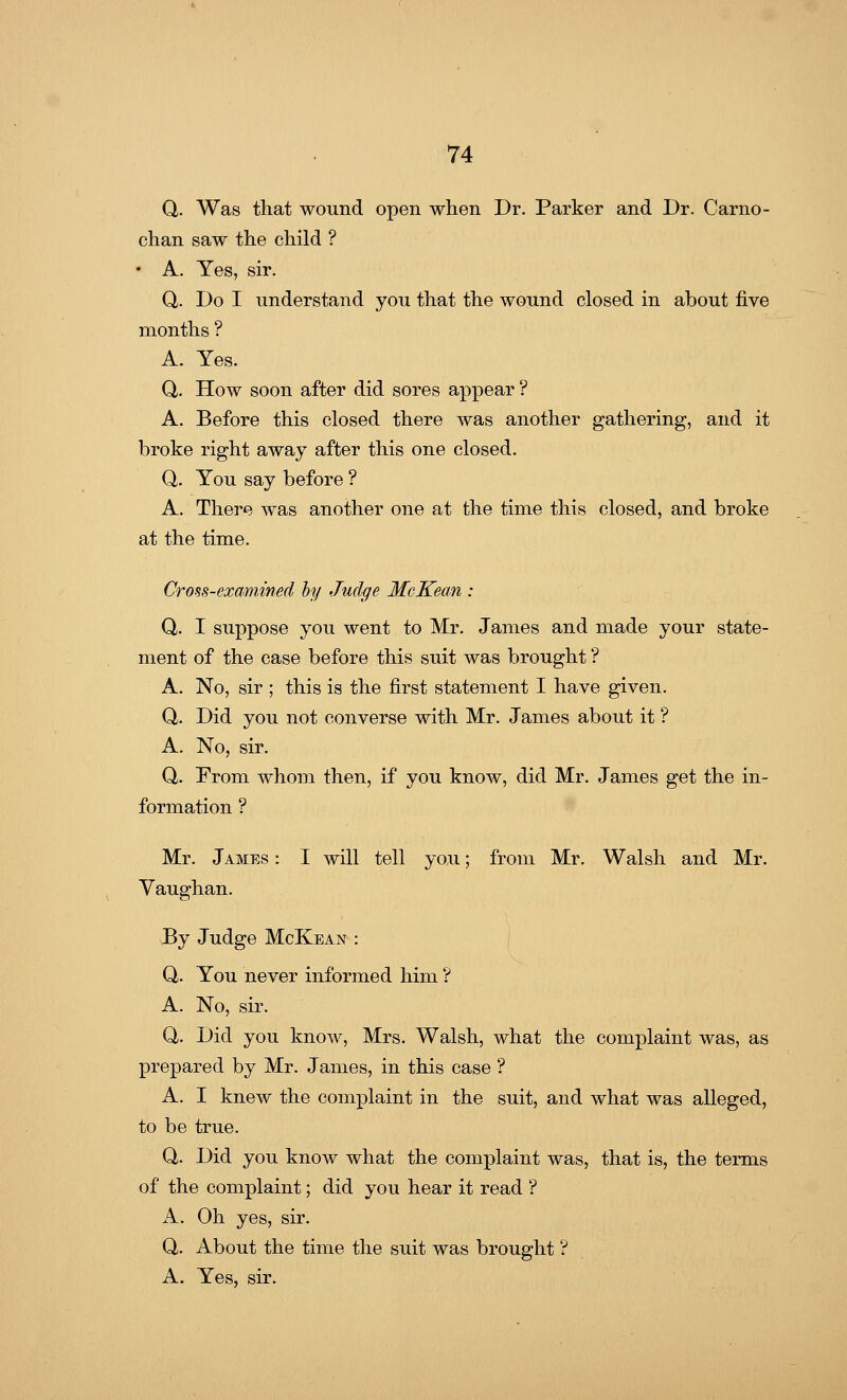 Q. Was that wound open when Dr. Parker and Dr. Carno- chan saw the child ? • A. Yes, sir. Q,. Do I understand you that the wound closed in about five months ? A. Yes. Q. How soon after did sores appear ? A. Before this closed there was another gathering, and it broke right away after this one closed. Q. You say before ? A. There was another one at the time this closed, and broke at the time. Cross-examined by Judge McKean : Q. I suppose you went to Mr. James and made your state- ment of the case before this suit was brought ? A. No, sir ; this is the first statement I have given. Q. Did you not converse with Mr. James about it ? A. No, sir. Q. From whom then, if you know, did Mr. James get the in- formation ? Mr. James : I will tell you; from Mr. Walsh and Mr. Vaughan. By Judge McKean : Q. You never informed him ? A. No, sir. Q. Did you know, Mrs. Walsh, what the complaint was, as prepared by Mr. James, in this case ? A. I knew the complaint in the suit, and what was alleged, to be true. Q. Did you know what the complaint was, that is, the terms of the complaint; did you hear it read ? A. Oh yes, sir. Q. About the time the suit was brought ? A. Yes, sir.